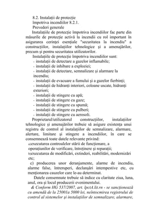 8.2. Instalaţii de protecţie
împotriva incendiilor 8.2.1.
Prevederi generale
Instalaţiile de protecţie împotriva incendiilor fac parte din
măsurile de protecţie activă la incendii cu rol important în
asigurarea cerinţei esenţiale "securitatea la incendiu" a
construcţiilor, instalaţiilor tehnologice şi a amenajărilor,
precum şi pentru securitatea utilizatorilor.
Instalaţiile de protecţie împotriva incendiilor sunt:
- instalaţii de detectare a gazelor inflamabile;
- instalaţii de inhibare a exploziei;
- instalaţii de detectare, semnalizare şi alarmare la
incendiu;
- instalaţii de evacuare a fumului şi a gazelor fierbinţi;
- instalaţii de hidranţi interiori, coloane uscate, hidranţi
exteriori;
- instalaţii de stingere cu apă;
- instalaţii de stingere cu gaze;
- instalaţii de stingere cu spumă;
- instalaţii de stingere cu pulberi;
- instalaţii de stingere cu aerosoli.
Proprietarul/utilizatorul construcţiilor, instalaţiilor
tehnologice şi amenajărilor trebuie să asigure existenţa unui
registru de control al instalaţiilor de semnalizare, alarmare,
alertare, limitare şi stingere a incendiilor, în care se
consemnează toate datele relevante privind:
a)executarea controalelor stării de funcţionare, a
operaţiunilor de verificare, întreţinere şi reparaţii;
b)executarea de modificări, extinderi, reabilitări, modernizări
etc;
c) producerea unor deranjamente, alarme de incendiu,
alarme false, întreruperi, declanşări intempestive etc, cu
menţionarea cauzelor care le-au determinat.
Datele consemnate trebuie să indice cu claritate ziua, luna,
anul, ora şi locul producerii evenimentului.
& Conform HG 537/2007, art. lpctA.lit.rn - se sancţionează
cu amendă de la 25001a 5000 lei, neîntocmirea registrului de
control al sistemelor şi instalaţiilor de semnalizare, alarmare,
 