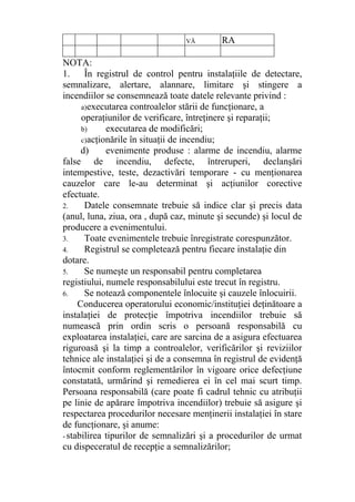 VĂ RA
NOTA:
1. În registrul de control pentru instalaţiile de detectare,
semnalizare, alertare, alannare, limitare şi stingere a
incendiilor se consemnează toate datele relevante privind :
a)executarea controalelor stării de funcţionare, a
operaţiunilor de verificare, întreţinere şi reparaţii;
b) executarea de modificări;
c)acţionările în situaţii de incendiu;
d) evenimente produse : alarme de incendiu, alarme
false de incendiu, defecte, întreruperi, declanşări
intempestive, teste, dezactivări temporare - cu menţionarea
cauzelor care le-au determinat şi acţiunilor corective
efectuate.
2. Datele consemnate trebuie să indice clar şi precis data
(anul, luna, ziua, ora , după caz, minute şi secunde) şi locul de
producere a evenimentului.
3. Toate evenimentele trebuie înregistrate corespunzător.
4. Registrul se completează pentru fiecare instalaţie din
dotare.
5. Se numeşte un responsabil pentru completarea
registiului, numele responsabilului este trecut în registru.
6. Se notează componentele înlocuite şi cauzele înlocuirii.
Conducerea operatorului economic/instituţiei deţinătoare a
instalaţiei de protecţie împotriva incendiilor trebuie să
numească prin ordin scris o persoană responsabilă cu
exploatarea instalaţiei, care are sarcina de a asigura efectuarea
riguroasă şi la timp a controalelor, verificărilor şi reviziilor
tehnice ale instalaţiei şi de a consemna în registrul de evidenţă
întocmit conform reglementărilor în vigoare orice defecţiune
constatată, urmărind şi remedierea ei în cel mai scurt timp.
Persoana responsabilă (care poate fi cadrul tehnic cu atribuţii
pe linie de apărare împotriva incendiilor) trebuie să asigure şi
respectarea procedurilor necesare menţinerii instalaţiei în stare
de funcţionare, şi anume:
- stabilirea tipurilor de semnalizări şi a procedurilor de urmat
cu dispeceratul de recepţie a semnalizărilor;
 