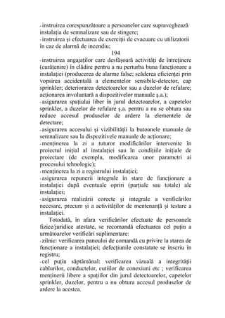 - instruirea corespunzătoare a persoanelor care supraveghează
instalaţia de semnalizare sau de stingere;
- instruirea şi efectuarea de exerciţii de evacuare cu utilizatorii
în caz de alarmă de incendiu;
194
- instruirea angajaţilor care desfăşoară activităţi de întreţinere
(curăţenire) în clădire pentru a nu perturba buna funcţionare a
instalaţiei (producerea de alarme false; scăderea eficienţei prin
vopsirea accidentală a elementelor sensibile-detector, cap
sprinkler; deteriorarea detectoarelor sau a duzelor de refulare;
acţionarea involuntară a dispozitivelor manuale ş.a.);
- asigurarea spaţiului liber în jurul detectoarelor, a capetelor
sprinkler, a duzelor de refulare ş.a. pentru a nu se obtura sau
reduce accesul produselor de ardere la elementele de
detectare;
- asigurarea accesului şi vizibilităţii la butoanele manuale de
semnalizare sau la dispozitivele manuale de acţionare;
- menţinerea la zi a tuturor modificărilor intervenite în
proiectul iniţial al instalaţiei sau în condiţiile iniţiale de
proiectare (de exemplu, modificarea unor parametri ai
procesului tehnologic);
- menţinerea la zi a registrului instalaţiei;
- asigurarea repunerii integrale în stare de funcţionare a
instalaţiei după eventuale opriri (parţiale sau totale) ale
instalaţiei;
- asigurarea realizării corecte şi integrale a verificărilor
necesare, precum şi a activităţilor de mentenanţă şi testare a
instalaţiei.
Totodată, în afara verificărilor efectuate de persoanele
fizice/juridice atestate, se recomandă efectuarea cel puţin a
următoarelor verificări suplimentare:
- zilnic: verificarea panoului de comandă cu privire la starea de
funcţionare a instalaţiei; defecţiunile constatate se înscriu în
registru;
- cel puţin săptămânal: verificarea vizuală a integrităţii
cablurilor, conductelor, cutiilor de conexiuni etc ; verificarea
menţinerii libere a spaţiilor din jurul detectoarelor, capetelor
sprinkler, duzelor, pentru a nu obtura accesul produselor de
ardere la acestea.
 