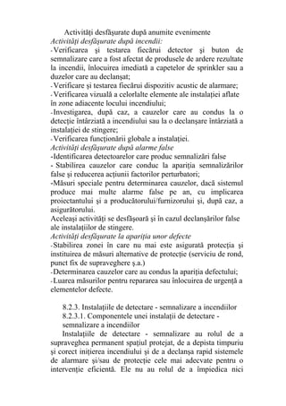 Activităţi desfăşurate după anumite evenimente
Activităţi desfăşurate după incendii:
- Verificarea şi testarea fiecărui detector şi buton de
semnalizare care a fost afectat de produsele de ardere rezultate
la incendii, înlocuirea imediată a capetelor de sprinkler sau a
duzelor care au declanşat;
- Verificare şi testarea fiecărui dispozitiv acustic de alarmare;
- Verificarea vizuală a celorlalte elemente ale instalaţiei aflate
în zone adiacente locului incendiului;
- Investigarea, după caz, a cauzelor care au condus la o
detecţie întârziată a incendiului sau la o declanşare întârziată a
instalaţiei de stingere;
- Verificarea funcţionării globale a instalaţiei.
Activităţi desfăşurate după alarme false
-Identificarea detectoarelor care produc semnalizări false
- Stabilirea cauzelor care conduc la apariţia semnalizărilor
false şi reducerea acţiunii factorilor perturbatori;
-Măsuri speciale pentru determinarea cauzelor, dacă sistemul
produce mai multe alarme false pe an, cu implicarea
proiectantului şi a producătorului/furnizorului şi, după caz, a
asigurătorului.
Aceleaşi activităţi se desfăşoară şi în cazul declanşărilor false
ale instalaţiilor de stingere.
Activităţi desfăşurate la apariţia unor defecte
-Stabilirea zonei în care nu mai este asigurată protecţia şi
instituirea de măsuri alternative de protecţie (serviciu de rond,
punct fix de supraveghere ş.a.)
-Determinarea cauzelor care au condus la apariţia defectului;
-Luarea măsurilor pentru repararea sau înlocuirea de urgenţă a
elementelor defecte.
8.2.3. Instalaţiile de detectare - semnalizare a incendiilor
8.2.3.1. Componentele unei instalaţii de detectare -
semnalizare a incendiilor
Instalaţiile de detectare - semnalizare au rolul de a
supraveghea permanent spaţiul protejat, de a depista timpuriu
şi corect iniţierea incendiului şi de a declanşa rapid sistemele
de alarmare şi/sau de protecţie cele mai adecvate pentru o
intervenţie eficientă. Ele nu au rolul de a împiedica nici
 