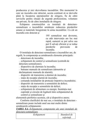 producerea şi nici dezvoltarea incendiilor. Din momentul în
care un incendiu este detectat, acesta continuă să se dezvolte
până la începerea operaţiunilor de stingere, fie de către
serviciile pentru situaţii de urgenţă profesioniste, voluntare
sau private, fie de către instalaţiile de stingere.
Echiparea construcţiilor cu instalaţii de detectare-
semnalizare a incendiilor urmăreşte reducerea pierderilor
umane şi materiale înregistrate în urma incendiilor. Cu cât un
incendiu este detectat şi
195 semnalizat mai devreme,
cu atât intervenţia are loc mai
rapid, oamenii se pot salva sau
pot fi salvaţi eficient şi se reduc
pierderile provocate de
incendiu.
O instalaţia de detectare-semnalizare a incendiilor are, de
regulă, în componenţa sa următoarele elemente principale:
- detectoare de incendiu;
- echipament de control şi semnalizare (centrală de
detectare-semnalizare);
- dispozitive de alarmare la incendiu;
- butoane manuale de semnalizare (denumite şi
declanşatoare manuale de alarmă);
- dispozitiv de transmisie a alarmei de incendiu;
- staţie de recepţie alarmă de incendiu;
- comanda instalaţiilor de protecţie împotriva incendiului;
- dispozitiv de transmisie a semnalului de defect;
- staţie de recepţie a semnalului de defect;
- echipament de alimentare cu energie. Instalaţia mai
cuprinde şi circuite de legătură între echipamentul de
control şi semnalizare şi
elementele periferice acestuia, cât şi dispozitive anexe.
Conform clasificării de mai sus, o instalaţie de detectare -
semnalizare poate include unul sau mai multe dintre
următoarele echipamente:
TABEL 8.4. Echipamente componente ale unei instalaţii de
detectare-semnalizare
Echipament Standard de
referinţă
 