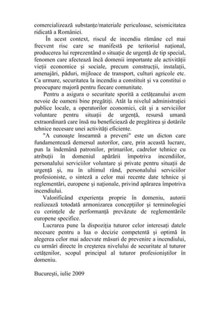 comercializează substanţe/materiale periculoase, seismicitatea
ridicată a României.
În acest context, riscul de incendiu rămâne cel mai
frecvent risc care se manifestă pe teritoriul naţional,
producerea lui reprezentând o situaţie de urgenţă de tip special,
fenomen care afectează încă domenii importante ale activităţii
vieţii economice şi sociale, precum construcţii, instalaţii,
amenajări, păduri, mijloace de transport, culturi agricole etc.
Ca urmare, securitatea la incendiu a constituit şi va constitui o
preocupare majoră pentru fiecare comunitate.
Pentru a asigura o securitate sporită a cetăţeanului avem
nevoie de oameni bine pregătiţi. Atât la nivelul administraţiei
publice locale, a operatorilor economici, cât şi a serviciilor
voluntare pentru situaţii de urgenţă, resursă umană
extraordinară care însă nu beneficiează de pregătirea şi dotările
tehnice necesare unei activităţi eficiente.
"A cunoaşte înseamnă a preveni" este un dicton care
fundamentează demersul autorilor, care, prin această lucrare,
pun la îndemână patronilor, primarilor, cadrelor tehnice cu
atribuţii în domeniul apărării împotriva incendiilor,
personalului serviciilor voluntare şi private pentru situaţii de
urgenţă şi, nu în ultimul rând, personalului serviciilor
profesioniste, o sinteză a celor mai recente date tehnice şi
reglementări, europene şi naţionale, privind apărarea împotriva
incendiului.
Valorificând experienţa proprie în domeniu, autorii
realizează totodată armonizarea concepţiilor şi terminologiei
cu cerinţele de performanţă prevăzute de reglementările
europene specifice.
Lucrarea pune la dispoziţia tuturor celor interesaţi datele
necesare pentru a lua o decizie competentă şi optimă în
alegerea celor mai adecvate măsuri de prevenire a incendiului,
cu urmări directe în creşterea nivelului de securitate al tuturor
cetăţenilor, scopul principal al tuturor profesioniştilor în
domeniu.
Bucureşti, iulie 2009
 