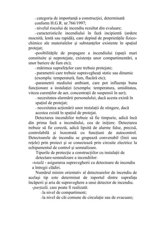- categoria de importanţă a construcţiei, determinată
conform H.G.R. nr.766/1997;
- nivelul riscului de incendiu rezultat din evaluare;
- caracteristicile incendiului în fază incipientă (ardere
mocnită, lentă sau rapidă), care depind de proprietăţile fizico-
chimice ale materialelor şi substanţelor existente în spaţiul
protejat;
-posibilităţile de propagare a incendiului (spaţii mari
constituite şi neprotejate, existenţa unor compartimentări, a
unor bariere de fum etc);
- mărimea suprafeţelor care trebuie protejate;
- parametrii care trebuie supravegheaţi static sau dinamic
(exemplu: temperatură, fum, flacără etc);
-parametrii mediului ambiant, care pot influenţa buna
funcţionare a instalaţiei (exemplu: temperatura, umiditatea,
viteza curenţilor de aer, concentraţii de suspensii în aer);
- necesitatea alarmării personalului, dacă acesta există în
spaţiul de protejat;
- necesitatea acţionării unor instalaţii de stingere, dacă
acestea există în spaţiul de protejat.
Detectarea incendiilor trebuie să fie timpurie, adică încă
din prima fază a incendiului, cea de iniţiere. Detectarea
trebuie să fie corectă, adică lipsită de alarme false, precisă,
controlabilă şi înzestrată cu funcţiuni de autocontrol.
Detectoarele de incendiu se grupează convenabil (linii sau
reţele) prin proiect şi se conectează prin circuite electrice la
echipamentul de control şi semnalizare.
Tipurile de protecţie a construcţiilor cu instalaţii de
detectare-semnalizare a incendiilor:
-totală - asigurarea supravegherii cu detectoare de incendiu
a întregii clădiri.
Numărul minim orientativ al detectoarelor de incendiu de
acelaşi tip este determinat de raportul dintre suprafaţa
încăperii şi aria de supraveghere a unui detector de incendiu.
-parţială, care poate fi realizată:
- la nivel de compartiment;
- la nivel de căi comune de circulaţie sau de evacuare;
 