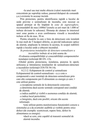 -la unul sau mai multe obiecte (valori materiale mari
concentrate pe suprafeţe reduse, panouri/dulapuri de comandă
ş.a.) existente în aceeaşi incintă.
Prin proiectare, pentru identificarea rapidă a locului de
unde provine o semnalizare de incendiu, este necesar ca
spaţiul protejat să fie împărţit în zone de supraveghere,
recomandabil de max.l.600m2
(zonele cu arii mari de 1.600 m2
trebuie divizate în subzone). Distanţa de căutare în interiorul
unei zone pentru a avea confirmarea vizuală a incendiului
trebuie să fie de max. 30 m.
Pentru situaţiile în care o linie de detectoare este instalată
în mai mult de 5 încăperi diferite, se prevăd indicatoare optice
de alarmă, amplasate la intrarea în acestea, în scopul stabilirii
rapide a locului unde a izbucnit incendiul.
În proiectarea instalaţiilor de detectare-semnalizare a
incendiilor trebuie să se ţină seama de:
-Evaluarea compatibilităţii şi conectabilităţii componentelor
instalaţiei (referinţă SR EN -13);
-Ghidul pentru proiectarea, instalarea, punerea în operă,
utilizarea şi întreţinerea instalaţiilor de semnalizare-detectare
a incendiilor (referinţă CEN/TS 54-14).
8.2.3.2. Echipament de control şi semnalizare
Echipamentul de control-semnalizare - e.c.s este o
componentă a unei instalaţii de detectare-semnalizare prin
care alte componente pot fi alimentate cu energie şi care: •
este utilizat pentru:
- a recepţiona semnale de la detectoarele conectate;
- a determina dacă aceste semnale corespund unei condiţii
de alarmă;
- a indica audibil şi vizibil o asemenea condiţie de alarmă;
- a indica locul pericolului;
- a înregistra, dacă este posibil, oricare din aceste
informaţii.
•este utilizat pentru monitorizarea funcţionării corecte a
sistemului şi a da avertizări audibile şi vizibile pentru orice
defect (de exemplu: scurtcircuit, rupere linie, defect în
alimentarea cu energie).
•dacă se cere, este capabil să transmit semnalul de
alarmă incendiu:
 