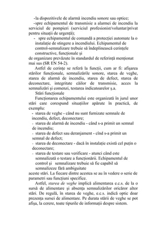 -la dispozitivele de alarmă incendiu sonore sau optice;
-spre echipamentul de transmisie a alarmei de incendiu la
serviciul de pompieri (serviciul profesionist/voluntar/privat
pentru situaţii de urgenţă);
- spre echipamentul de comandă a protecţiei automate la o
instalaţie de stingere a incendiului. Echipamentul de
control-semnalizare trebuie să îndeplinească cerinţele
constructive, funcţionale şi
de organizare prevăzute în standardul de referinţă menţionat
mai sus (SR EN 54-2).
Astfel de cerinţe se referă la funcţii, cum ar fi: afişarea
stărilor funcţionale, semnalizările sonore, starea de veghe,
starea de alarmă de incendiu, starea de defect, starea de
deconectare, integritate căilor de transmisie, acces la
semnalizări şi comenzi, testarea indicatoarelor ş.a.
Stări funcţionale
Funcţionarea echipamentului este organizată în jurul unor
stări care corespund situaţiilor apărute în practică, de
exemplu:
- starea de veghe - când nu sunt furnizate semnale de
incendiu, defect, deconectare;
- starea de alarmă de incendiu - când s-a primit un semnal
de incendiu;
- starea de defect sau deranjament - cînd s-a primit un
semnal de defect;
- starea de deconectare - dacă în instalaţie există cel puţin o
deconectare;
- starea de testare sau verificare - atunci când este
semnalizată o testare a funcţionării. Echipamentul de
control şi semnalizare trebuie să fie capabil să
semnalizeze fără ambiguitate
aceste stări. La fiecare dintre acestea se au în vedere o serie de
parametri sau funcţiuni specifice.
Astfel, starea de veghe implică alimentarea e.c.s. de la o
sursă de alimentare şi absenţa semnalizărilor oricăror altor
stări. De regulă, în starea de veghe, e.c.s. indică optic doar
prezenţa sursei de alimentare. Pe durata stării de veghe se pot
afişa, la cerere, toate tipurile de informaţii despre sistem.
 