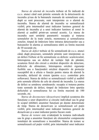 Starea de alarmă de incendiu trebuie să fie indicată de
e.c.s. atunci când sunt primite semnale de la detectoarele de
incendiu şi/sau de la butoanele manuale de semnalizare care,
după ce sunt procesate, sunt interpretate ca o alarmă de
incendiu. Starea de alarmă de incendiu se semnalizează
vizibil, prin intermediul unui indicator luminos general de
alarmă de incendiu şi a unui indicator luminos al zonei în
alarmă şi audibil printr-un semnal acustic. La starea de
incendiu sunt urmăriţi parametrii: recepţia şi tratarea
semnalelor de la toate zonele, memorarea şi semnalizarea
zonelor, timpul de întârziere între intrarea detectoarelor sau a
butoanelor în alarma şi semnalizarea stării cu limita maximă
de 10 secunde etc.
Starea de defect trebuie să fie semnalizată de e.c.s. atunci
când, după procesare, semnalele primite sunt interpretate ca
un defect.Trebuie să fie semnalizate ca defecte: scurtcircuitul,
întreruperea sau un defect de izolaţie faţă de pământ,
scoaterea fizică din circuit a oricărui dispozitiv de detectare,
defectele de alimentare, întreruperea oricărei siguranţe
fuzibile sau a funcţionării oricărui dispozitiv de protecţie
susceptibil de a afecta o funcţie pentru starea de alarmă la
incendiu, defectul de sistem (pentru e.c.s. controlate prin
softaware). Starea de defect se semnalizează vizibil şi audibil
prin semnale diferite de cele de alarmă de incendiu. La starea
de defect se urmăresc următoarele: recepţia si tratarea pentru
toate semnale de defect, timpul de întârziere între apariţia
defectului şi semnalizarea lui cu limita maximă de 100
secunde, etc.
Starea de deconectare (dezactivare) implică scoaterea din
funcţiune a unor dispozitive şi circuite individual sau în grup
în scopul inhibării anumitor funcţiuni pe durate determinate
de timp. Starea de dezactivare se semnalizează cel puţin
vizibil, prin intermediul unui indicator luminos general de
dezactivare şi a unui indicator pentru fiecare zonă.
Starea de testare este evidenţiată la testarea individuală
sau în grup a anumitor funcţiuni ale elementelor componente
instalaţiei de semnalizare a incendiilor. Starea de testare se
semnalizează cel puţin vizibil, prin intermediul unui indicator
 
