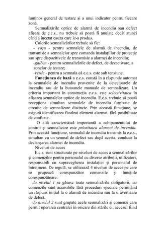 luminos general de testare şi a unui indicator pentru fiecare
zonă.
Semnalizările optice de alarmă de incendiu sau defect
afişate de e.c.s., nu trebuie să poată fi anulate decât atunci
când a încetat cauza care le-a produs.
Culorile semnalizărilor trebuie să fie:
- roşu - pentru semnalele de alarmă de incendiu, de
transmisie a semnalelor spre comanda instalaţiilor de protecţie
sau spre dispozitivele de transmisie a alarmei de incendiu;
-galben - pentru semnalizările de defect, de dezactivare, a
zonelor de testare;
-verde - pentru a semnala că e.c.s. este sub tensiune.
Funcţiunea de bază a e.c.s. constă în a răspunde automat
la semnalele de incendiu provenite de la detectoarele de
incendiu sau de la butoanele manuale de semnalizare. Un
criteriu important în construcţia e.c.s. este selectivitatea în
afişarea semnalelor optice de incendiu. E.c.s. trebuie să poată
recepţiona simultan semnalele de incendiu furnizate de
circuite de semnalizare distincte. Prin această funcţiune, se
asigură identificarea fiecărui element alarmat, fără posibilitate
de confuzie.
O altă caracteristică importantă a echipamentului de
control şi semnalizare este prioritatea alarmei de incendiu.
Prin această funcţiune, semnalul de incendiu transmis la e.c.s.,
simultan cu un semnal de defect sau după acesta, conduce la
declanşarea alarmei de incendiu.
Niveluri de acces
E.c.s. sunt structurate pe niveluri de acces a semnalizărilor
şi comenzilor pentru personalul cu diverse atribuţii, utilizatori,
responsabili cu supravegherea instalaţiei şi personalul de
întreţinere. De regulă, se utilizează 4 niveluri de acces pe care
se grupează corespunzător comenzile şi funcţiile
corespunzătoare:
- la nivelul 1 se găsesc toate semnalizările obligatorii, iar
comenzile sunt accesibile fără proceduri speciale permiţând
un răspuns iniţial la o alarmă de incendiu sau la o avertizare
de defect.
- la nivelul 2 sunt grupate acele semnalizări şi comenzi care
permit operarea centralei în oricare din stările ei, accesul fiind
 