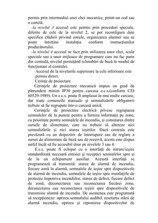permis prin intermediul unei chei mecanice, printr-un cod sau
o cartelă.
- la nivelul 3 accesul este permis prin proceduri speciale,
diferite de cele de la nivelul 2, se pot reconfigura date
specifice clădirii privind zonele, organizarea alarmei sau se
poate întreţine instalaţia conform instrucţiunilor
producătorului.
- la nivelul 4 accesul se face prin utilizarea unor chei, scule
speciale sau a unor mijloace de programare care nu fac parte
din centrală, nivelul permiţând schimbări de bază în modul de
funcţionare al centralei.
Accesul de la nivelurile superioare la cele inferioare este
permis direct.
Cerinţe de proiectare
Cerinţele de proiectare mecanică impun un grad de
pătrundere minim IP30 pentru carcasa e.c.s.(conform CEI
60529-1989). Un e.c.s. poate fi amplasat în mai multe carcase,
dar toate comenzile manuale şi semnalizările obligatorii
trebuie să fie regrupate într-o carcasă unică.
Cerinţele de proiectare electrică privesc regruparea
semnalelor de la puncte pentru a furniza informaţii pe zone,
cu prioritate pentru semnalele de incendiu, şi comutarea dintre
sursele de alimentare, care nu trebuie să altereze nici
semnalizările şi nici starea ieşirilor. Dacă centrala este
prevăzută cu un dispozitiv de întrerupere sau de reglare a
sursei de alimentare de bază sau de rezervă, acesta este dispus
astfel încât să fie accesibil doar pe nivelele 3 sau 4.
E.c.s. poate fi echipat cu o interfaţă de intrare/ieşire
standardizată necesară emisiei şi recepţiei semnalelor spre şi
de la un echipament auxiliar. Această interfaţă se
programează să transmită: starea de alarmă de incendiu,
fiecare zonă în alarmă, semnalele de ieşire spre dispozitivele
de alarmă de incendiu, semnalele de ieşire spre instalaţiile de
protecţie împotriva incendiilor, starea de defect, fiecare defect
de zonă, deconectarea sau reconectarea fiecărei zone,
deconectarea sau reconectarea ieşirii spre dispozitivele de
transmisie alarmă de incendiu. De asemenea este programată
să recepţioneze: oprirea semnalului audibil, resetarea stării de
alarmă incendiu, oprirea şi repomirea dispozitivelor de
 