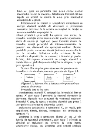 timp, cel puţin un parametm fizic şi/sau chimic asociat
incendiului. În caz de incendiu, detectoarele transmit cât mai
repede un semnal de alarmă la e.c.s. prin intermediul
circuitelor de legătură.
Echipamentul de control şi semnalizare alimentează cu
energie electrică reţelele de detectoare şi prelucrează
semnalele provenite de la acestea declanşând, în funcţie de
natura semnalului, un program de
măsuri prestabilit (prin soft). La apariţia unui semnal de
incendiu, instalaţia semnalizează acustic şi optic operatorului
starea de alarmă şi, după caz, poate transmite alarma de
incendiu, anunţă personalul de intervenţie/serviciile de
pompieri sau efectuează alte operaţiuni conform planului
prestabilit pentru asemenea situaţii (activarea comenzilor în
caz de incendiu: închiderea uşilor rezistente la foc,
deschiderea dispozitivelor de evacuare a fumului şi gazelor
fierbinţi, întreruperea alimentării cu energie electrică a
instalaţiilor etc. şi declanşarea instalaţiilor de stingere, cu apă,
gaze, spumă ş.a.).
Schema bloc de principiu a detectoarelor punctuale de
incendiu cu circuite electronice este prezentata in figura 8.1.
Figura 8.1.: Schema bloc a detectoarelor punctuale cu
circuite electronice
Procesele care au loc sunt:
- transformarea mărimii X caracteristică incendiului într-un
semnal X' care poate fi prelucrat de circuitul electronic de
procesare. Operaţia este executată de elementul traductor.
Semnalul X' este, de regula, o mărime electrică care poate fi
uşor prelucrată de circuite electronice uzuale;
- prelucrarea convenabilă a semnalului X', de regulă, prin
amplificare, filtrare, limitare, comparare, etc. obţinându-se
semnalul Y;
- generarea la ieşire a semnalului discret „0" sau „1" (in
funcţie de rezultatul comparaţiei), care poate fi efectuat de
circuitul de prelucrare sau circuitul de ieşire pentru
detectoarele clasice, sau generarea unui semnal analogic
 