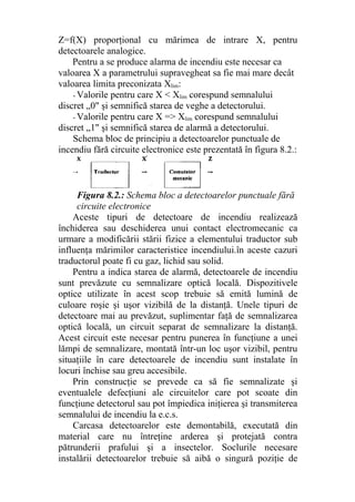 Z=f(X) proporţional cu mărimea de intrare X, pentru
detectoarele analogice.
Pentru a se produce alarma de incendiu este necesar ca
valoarea X a parametrului supravegheat sa fie mai mare decât
valoarea limita preconizata Xlim:
- Valorile pentru care X < Xlim corespund semnalului
discret „0" şi semnifică starea de veghe a detectorului.
- Valorile pentru care X => Xlim corespund semnalului
discret „1" şi semnifică starea de alarmă a detectorului.
Schema bloc de principiu a detectoarelor punctuale de
incendiu fără circuite electronice este prezentată în figura 8.2.:
Figura 8.2.: Schema bloc a detectoarelor punctuale fără
circuite electronice
Aceste tipuri de detectoare de incendiu realizează
închiderea sau deschiderea unui contact electromecanic ca
urmare a modificării stării fizice a elementului traductor sub
influenţa mărimilor caracteristice incendiului.în aceste cazuri
traductorul poate fi cu gaz, lichid sau solid.
Pentru a indica starea de alarmă, detectoarele de incendiu
sunt prevăzute cu semnalizare optică locală. Dispozitivele
optice utilizate în acest scop trebuie să emită lumină de
culoare roşie şi uşor vizibilă de la distanţă. Unele tipuri de
detectoare mai au prevăzut, suplimentar faţă de semnalizarea
optică locală, un circuit separat de semnalizare la distanţă.
Acest circuit este necesar pentru punerea în funcţiune a unei
lămpi de semnalizare, montată într-un loc uşor vizibil, pentru
situaţiile în care detectoarele de incendiu sunt instalate în
locuri închise sau greu accesibile.
Prin construcţie se prevede ca să fie semnalizate şi
eventualele defecţiuni ale circuitelor care pot scoate din
funcţiune detectorul sau pot împiedica iniţierea şi transmiterea
semnalului de incendiu la e.c.s.
Carcasa detectoarelor este demontabilă, executată din
material care nu întreţine arderea şi protejată contra
pătrunderii prafului şi a insectelor. Soclurile necesare
instalării detectoarelor trebuie să aibă o singură poziţie de
 