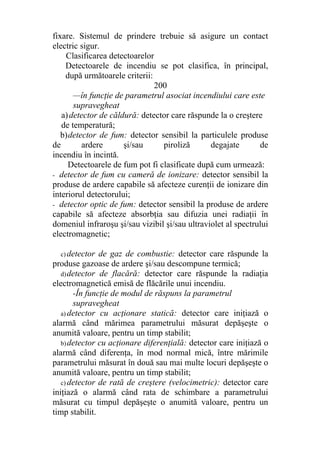 fixare. Sistemul de prindere trebuie să asigure un contact
electric sigur.
Clasificarea detectoarelor
Detectoarele de incendiu se pot clasifica, în principal,
după următoarele criterii:
200
—în funcţie de parametrul asociat incendiului care este
supravegheat
a)detector de căldură: detector care răspunde la o creştere
de temperatură;
b)detector de fum: detector sensibil la particulele produse
de ardere şi/sau piroliză degajate de
incendiu în incintă.
Detectoarele de fum pot fi clasificate după cum urmează:
- detector de fum cu cameră de ionizare: detector sensibil la
produse de ardere capabile să afecteze curenţii de ionizare din
interiorul detectorului;
- detector optic de fum: detector sensibil la produse de ardere
capabile să afecteze absorbţia sau difuzia unei radiaţii în
domeniul infraroşu şi/sau vizibil şi/sau ultraviolet al spectrului
electromagnetic;
c) detector de gaz de combustie: detector care răspunde la
produse gazoase de ardere şi/sau descompune termică;
d)detector de flacără: detector care răspunde la radiaţia
electromagnetică emisă de flăcările unui incendiu.
-În funcţie de modul de răspuns la parametrul
supravegheat
a) detector cu acţionare statică: detector care iniţiază o
alarmă când mărimea parametrului măsurat depăşeşte o
anumită valoare, pentru un timp stabilit;
b)detector cu acţionare diferenţială: detector care iniţiază o
alarmă când diferenţa, în mod normal mică, între mărimile
parametrului măsurat în două sau mai multe locuri depăşeşte o
anumită valoare, pentru un timp stabilit;
c) detector de rată de creştere (velocimetric): detector care
iniţiază o alarmă când rata de schimbare a parametrului
măsurat cu timpul depăşeşte o anumită valoare, pentru un
timp stabilit.
 