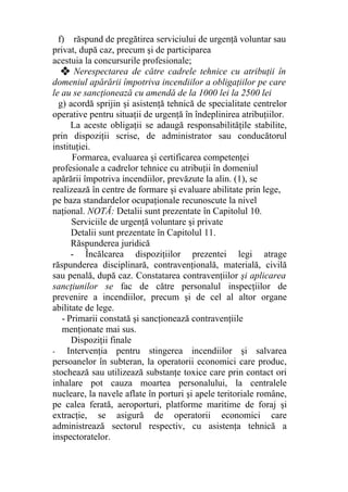 f) răspund de pregătirea serviciului de urgenţă voluntar sau
privat, după caz, precum şi de participarea
acestuia la concursurile profesionale;
❖ Nerespectarea de către cadrele tehnice cu atribuţii în
domeniul apărării împotriva incendiilor a obligaţiilor pe care
le au se sancţionează cu amendă de la 1000 lei la 2500 lei
g) acordă sprijin şi asistenţă tehnică de specialitate centrelor
operative pentru situaţii de urgenţă în îndeplinirea atribuţiilor.
La aceste obligaţii se adaugă responsabilităţile stabilite,
prin dispoziţii scrise, de administrator sau conducătorul
instituţiei.
Formarea, evaluarea şi certificarea competenţei
profesionale a cadrelor tehnice cu atribuţii în domeniul
apărării împotriva incendiilor, prevăzute la alin. (1), se
realizează în centre de formare şi evaluare abilitate prin lege,
pe baza standardelor ocupaţionale recunoscute la nivel
naţional. NOTĂ: Detalii sunt prezentate în Capitolul 10.
Serviciile de urgenţă voluntare şi private
Detalii sunt prezentate în Capitolul 11.
Răspunderea juridică
- Încălcarea dispoziţiilor prezentei legi atrage
răspunderea disciplinară, contravenţională, materială, civilă
sau penală, după caz. Constatarea contravenţiilor şi aplicarea
sancţiunilor se fac de către personalul inspecţiilor de
prevenire a incendiilor, precum şi de cel al altor organe
abilitate de lege.
- Primarii constată şi sancţionează contravenţiile
menţionate mai sus.
Dispoziţii finale
- Intervenţia pentru stingerea incendiilor şi salvarea
persoanelor în subteran, la operatorii economici care produc,
stochează sau utilizează substanţe toxice care prin contact ori
inhalare pot cauza moartea personalului, la centralele
nucleare, la navele aflate în porturi şi apele teritoriale române,
pe calea ferată, aeroporturi, platforme maritime de foraj şi
extracţie, se asigură de operatorii economici care
administrează sectorul respectiv, cu asistenţa tehnică a
inspectoratelor.
 