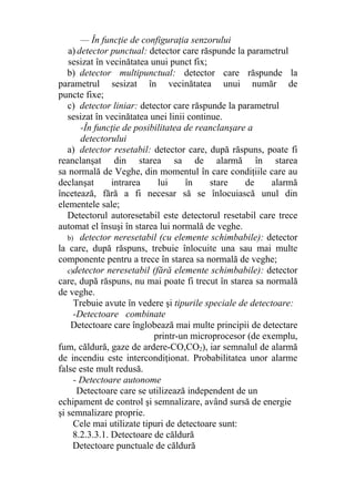 — În funcţie de configuraţia senzorului
a) detector punctual: detector care răspunde la parametrul
sesizat în vecinătatea unui punct fix;
b) detector multipunctual: detector care răspunde la
parametrul sesizat în vecinătatea unui număr de
puncte fixe;
c) detector liniar: detector care răspunde la parametrul
sesizat în vecinătatea unei linii continue.
-În funcţie de posibilitatea de reanclanşare a
detectorului
a) detector resetabil: detector care, după răspuns, poate fi
reanclanşat din starea sa de alarmă în starea
sa normală de Veghe, din momentul în care condiţiile care au
declanşat intrarea lui în stare de alarmă
încetează, fără a fi necesar să se înlocuiască unul din
elementele sale;
Detectorul autoresetabil este detectorul resetabil care trece
automat el însuşi în starea lui normală de veghe.
b) detector neresetabil (cu elemente schimbabile): detector
la care, după răspuns, trebuie înlocuite una sau mai multe
componente pentru a trece în starea sa normală de veghe;
c)detector neresetabil (fără elemente schimbabile): detector
care, după răspuns, nu mai poate fi trecut în starea sa normală
de veghe.
Trebuie avute în vedere şi tipurile speciale de detectoare:
-Detectoare combinate
Detectoare care înglobează mai multe principii de detectare
printr-un microprocesor (de exemplu,
fum, căldură, gaze de ardere-CO,CO2), iar semnalul de alarmă
de incendiu este intercondiţionat. Probabilitatea unor alarme
false este mult redusă.
- Detectoare autonome
Detectoare care se utilizează independent de un
echipament de control şi semnalizare, având sursă de energie
şi semnalizare proprie.
Cele mai utilizate tipuri de detectoare sunt:
8.2.3.3.1. Detectoare de căldură
Detectoare punctuale de căldură
 