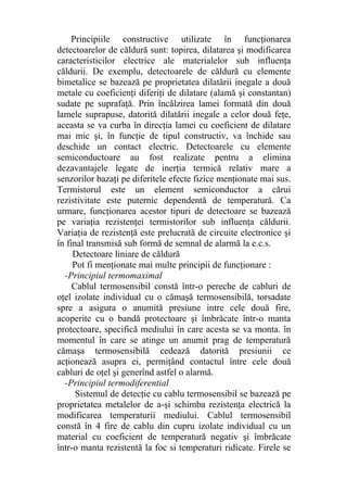 Principiile constructive utilizate în funcţionarea
detectoarelor de căldură sunt: topirea, dilatarea şi modificarea
caracteristicilor electrice ale materialelor sub influenţa
căldurii. De exemplu, detectoarele de căldură cu elemente
bimetalice se bazează pe proprietatea dilatării inegale a două
metale cu coeficienţi diferiţi de dilatare (alamă şi constantan)
sudate pe suprafaţă. Prin încălzirea lamei formată din două
lamele suprapuse, datorită dilatării inegale a celor două feţe,
aceasta se va curba în direcţia lamei cu coeficient de dilatare
mai mic şi, în funcţie de tipul constructiv, va închide sau
deschide un contact electric. Detectoarele cu elemente
semiconductoare au fost realizate pentru a elimina
dezavantajele legate de inerţia termică relativ mare a
senzorilor bazaţi pe diferitele efecte fizice menţionate mai sus.
Termistorul este un element semiconductor a cărui
rezistivitate este puternic dependentă de temperatură. Ca
urmare, funcţionarea acestor tipuri de detectoare se bazează
pe variaţia rezistenţei termistorilor sub influenţa căldurii.
Variaţia de rezistenţă este prelucrată de circuite electronice şi
în final transmisă sub formă de semnal de alarmă la e.c.s.
Detectoare liniare de căldură
Pot fi menţionate mai multe principii de funcţionare :
-Principiul termomaximal
Cablul termosensibil constă într-o pereche de cabluri de
oţel izolate individual cu o cămaşă termosensibilă, torsadate
spre a asigura o anumită presiune intre cele două fire,
acoperite cu o bandă protectoare şi îmbrăcate într-o manta
protectoare, specifică mediului în care acesta se va monta. în
momentul în care se atinge un anumit prag de temperatură
cămaşa termosensibilă cedează datorită presiunii ce
acţionează asupra ei, permiţând contactul între cele două
cabluri de oţel şi generînd astfel o alarmă.
-Principiul termodiferential
Sistemul de detecţie cu cablu termosensibil se bazează pe
proprietatea metalelor de a-şi schimba rezistenţa electrică la
modificarea temperaturii mediului. Cablul termosensibil
constă în 4 fire de cablu din cupru izolate individual cu un
material cu coeficient de temperatură negativ şi îmbrăcate
într-o manta rezistentă la foc si temperaturi ridicate. Firele se
 