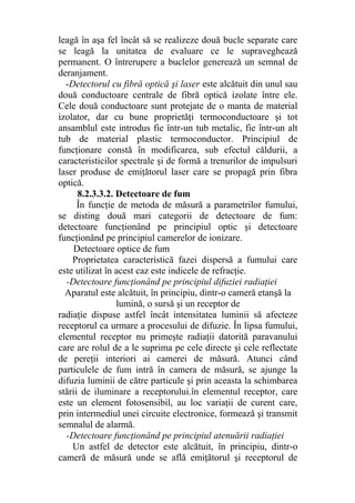 leagă în aşa fel încât să se realizeze două bucle separate care
se leagă la unitatea de evaluare ce le supraveghează
permanent. O întrerupere a buclelor generează un semnal de
deranjament.
-Detectorul cu fibră optică şi laser este alcătuit din unul sau
două conductoare centrale de fibră optică izolate între ele.
Cele două conductoare sunt protejate de o manta de material
izolator, dar cu bune proprietăţi termoconductoare şi tot
ansamblul este introdus fie într-un tub metalic, fie într-un alt
tub de material plastic termoconductor. Principiul de
funcţionare constă în modificarea, sub efectul căldurii, a
caracteristicilor spectrale şi de formă a trenurilor de impulsuri
laser produse de emiţătorul laser care se propagă prin fibra
optică.
8.2.3.3.2. Detectoare de fum
În funcţie de metoda de măsură a parametrilor fumului,
se disting două mari categorii de detectoare de fum:
detectoare funcţionând pe principiul optic şi detectoare
funcţionând pe principiul camerelor de ionizare.
Detectoare optice de fum
Proprietatea caracteristică fazei dispersă a fumului care
este utilizat în acest caz este indicele de refracţie.
-Detectoare funcţionând pe principiul difuziei radiaţiei
Aparatul este alcătuit, în principiu, dintr-o cameră etanşă la
lumină, o sursă şi un receptor de
radiaţie dispuse astfel încât intensitatea luminii să afecteze
receptorul ca urmare a procesului de difuzie. În lipsa fumului,
elementul receptor nu primeşte radiaţii datorită paravanului
care are rolul de a le suprima pe cele directe şi cele reflectate
de pereţii interiori ai camerei de măsură. Atunci când
particulele de fum intră în camera de măsură, se ajunge la
difuzia luminii de către particule şi prin aceasta la schimbarea
stării de iluminare a receptorului.în elementul receptor, care
este un element fotosensibil, au loc variaţii de curent care,
prin intermediul unei circuite electronice, formează şi transmit
semnalul de alarmă.
-Detectoare funcţionând pe principiul atenuării radiaţiei
Un astfel de detector este alcătuit, în principiu, dintr-o
cameră de măsură unde se află emiţătorul şi receptorul de
 