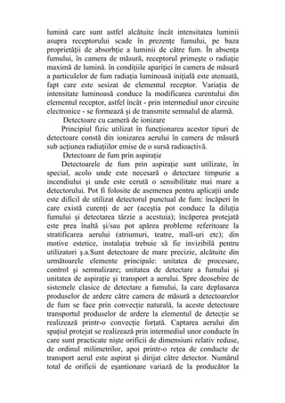 lumină care sunt astfel alcătuite încât intensitatea luminii
asupra receptorului scade în prezenţe fumului, pe baza
proprietăţii de absorbţie a luminii de către fum. În absenţa
fumului, în camera de măsură, receptorul primeşte o radiaţie
maximă de lumină. în condiţiile apariţiei în camera de măsură
a particulelor de fum radiaţia luminoasă iniţială este atenuată,
fapt care este sesizat de elementul receptor. Variaţia de
intensitate luminoasă conduce la modificarea curentului din
elementul receptor, astfel încât - prin intermediul unor circuite
electronice - se formează şi de transmite semnalul de alarmă.
Detectoare cu cameră de ionizare
Principiul fizic utilizat în funcţionarea acestor tipuri de
detectoare constă din ionizarea aerului în camera de măsură
sub acţiunea radiaţiilor emise de o sursă radioactivă.
Detectoare de fum prin aspiraţie
Detectoarele de fum prin aspiraţie sunt utilizate, în
special, acolo unde este necesară o detectare timpurie a
incendiului şi unde este cerută o sensibilitate mai mare a
detectorului. Pot fi folosite de asemenea pentru aplicaţii unde
este dificil de utilizat detectorul punctual de fum: încăperi în
care există curenţi de aer (aceştia pot conduce la diluţia
fumului şi detectarea târzie a acestuia); încăperea protejată
este prea înaltă şi/sau pot apărea probleme referitoare la
stratificarea aerului (atriumuri, teatre, mall-uri etc); din
motive estetice, instalaţia trebuie să fie invizibilă pentru
utilizatori ş.a.Sunt detectoare de mare precizie, alcătuite din
următoarele elemente principale: unitatea de procesare,
control şi semnalizare; unitatea de detectare a fumului şi
unitatea de aspiraţie şi transport a aerului. Spre deosebire de
sistemele clasice de detectare a fumului, la care deplasarea
produselor de ardere către camera de măsură a detectoarelor
de fum se face prin convecţie naturală, la aceste detectoare
transportul produselor de ardere la elementul de detecţie se
realizează printr-o convecţie forţată. Captarea aerului din
spaţiul protejat se realizează prin intermediul unor conducte în
care sunt practicate nişte orificii de dimensiuni relativ reduse,
de ordinul milimetrilor, apoi printr-o reţea de conducte de
transport aerul este aspirat şi dirijat către detector. Numărul
total de orificii de eşantionare variază de la producător la
 