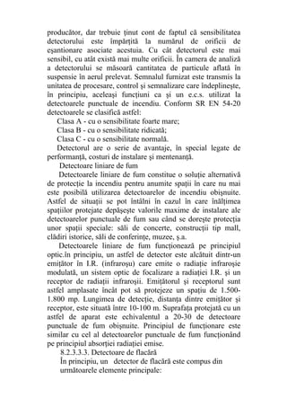producător, dar trebuie ţinut cont de faptul că sensibilitatea
detectorului este împărţită la numărul de orificii de
eşantionare asociate acestuia. Cu cât detectorul este mai
sensibil, cu atât există mai multe orificii. În camera de analiză
a detectorului se măsoară cantitatea de particule aflată în
suspensie în aerul prelevat. Semnalul furnizat este transmis la
unitatea de procesare, control şi semnalizare care îndeplineşte,
în principiu, aceleaşi funcţiuni ca şi un e.c.s. utilizat la
detectoarele punctuale de incendiu. Conform SR EN 54-20
detectoarele se clasifică astfel:
Clasa A - cu o sensibilitate foarte mare;
Clasa B - cu o sensibilitate ridicată;
Clasa C - cu o sensibilitate normală.
Detectorul are o serie de avantaje, în special legate de
performanţă, costuri de instalare şi mentenanţă.
Detectoare liniare de fum
Detectoarele liniare de fum constitue o soluţie alternativă
de protecţie la incendiu pentru anumite spaţii în care nu mai
este posibilă utilizarea detectoarelor de incendiu obişnuite.
Astfel de situaţii se pot întâlni în cazul în care înălţimea
spaţiilor protejate depăşeşte valorile maxime de instalare ale
detectoarelor punctuale de fum sau când se doreşte protecţia
unor spaţii speciale: săli de concerte, construcţii tip mall,
clădiri istorice, săli de conferinţe, muzee, ş.a.
Detectoarele liniare de fum funcţionează pe principiul
optic.în principiu, un astfel de detector este alcătuit dintr-un
emiţător în I.R. (infraroşu) care emite o radiaţie infraroşie
modulată, un sistem optic de focalizare a radiaţiei I.R. şi un
receptor de radiaţii infraroşii. Emiţătorul şi receptorul sunt
astfel amplasate încât pot să protejeze un spaţiu de 1.500-
1.800 mp. Lungimea de detecţie, distanţa dintre emiţător şi
receptor, este situată între 10-100 m. Suprafaţa protejată cu un
astfel de aparat este echivalentul a 20-30 de detectoare
punctuale de fum obişnuite. Principiul de funcţionare este
similar cu cel al detectoarelor punctuale de fum funcţionând
pe principiul absorţiei radiaţiei emise.
8.2.3.3.3. Detectoare de flacără
În principiu, un detector de flacără este compus din
următoarele elemente principale:
 
