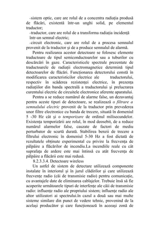 -sistem optic, care are rolul de a concentra radiaţia produsă
de flăcări, existentă într-un unghi solid, pe elementul
traductor;
-traductor, care are rolul de a transforma radiaţia incidenţă
într-un semnal electric;
-circuit electronic, care are rolul de a procesa semnalul
provenit de la traductor şi de a produce semnalul de alarmă.
Pentru realizarea acestor detectoare se folosesc elemente
traductoare de tipul semiconductoarelor sau a tuburilor cu
descărcări în gaze. Caracteristicele spectrale prezentate de
traductoarele de radiaţii electromagnetice determină tipul
detectoarelor de flăcări. Funcţionarea detectorului constă în
modificarea caracteristicilor electrice ale traductorului,
respectiv în scăderea rezistenţei electrice, în prezenţa
radiaţiilor din banda spectrală a traductorului şi prelucrarea
curentului electric de circuitele electronice aferente aparatului.
Pentru a se reduce numărul de alarme false, un dezavantaj
pentru aceste tipuri de detectoare, se realizează o filtrare a
semnalului electric provenit de la traductor prin prevederea
unor filtre electronice cu banda de trecere, situată în domeniul
5 -30 Hz cât şi o temporizare de ordinul milisecundelor.
Existenţa temporizării are rolul, în mod deosebit, de a reduce
numărul alarmelor false, cauzate de factori de mediu
perturbator de scurtă durată. Stabilirea benzii de trecere a
filtrului electronic în domeniul 5-30 Hz a fost dictată de
rezultatele obţinute experimental cu privire la frecvenţa de
pâlpâire a flăcărilor de incendiu.La incendiile reale cu cât
suprafaţa de ardere este mai întinsă cu atât frecvenţa de
pâlpâire a flăcării este mai redusă.
8.2.3.3.4. Detectoare wireless
Un astfel de sistem de detectare utilizează componente
instalate în interiorul şi în jurul clădirilor şi care utilizează
frecvenţe radio (căi de transmisie radio) pentru comunicaţie,
cu avantajele date de eliminarea cablajelor. Trebuie însă să fie
acoperite următoarele tipuri de interfenţe ale căii de transmisie
radio: influenţe radio ale propriului sistem; influenţe radio ale
altor utilizatori ai spectrului.în cazul a două sau mai multe
sisteme similare din punct de vedere tehnic, provenind de la
acelaşi producător şi care funcţionează în aceeaşi zonă de
 