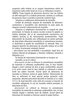 acoperire radio trebuie să se asigure funcţionarea căilor de
transmisie radio astfel încât ele să nu se influenţeze reciproc.
NOTA: Toate tipurile de detectoare descrise mai sus trebuie
să aibă marcajul CE şi trebuie proiectate, montate şi verificate
de persoane fizice şi juridice autorizate conform legii.
Alegerea şi amplasarea detectoarelor de incendiu
Gradul de protecţie asigurat de instalaţiile de detectare-
semnalizare a incendiilor este determinat în mare parte de
alegerea corectă a detectoarelor de incendiu.
Alegerea şi amplasarea detectoarelor se asigură de către
proiectanţi, în funcţie de natura riscului evaluat în spaţiile ce
trebuie protejate, dar şi de caracteristicile constructive ale
clădirii, precum şi de instrucţiunile producătorilor. Tipul
detectorului de incendiu ales influenţează nu numai perioada
de timp dintre izbucnirea incendiului şi semnalizarea acestuia,
ci determină şi gradul de sensibilitate la alarmele false. La
alegerea tipurilor de detectoare de incendiu trebuie să se aibă
în vedere, în principal, următorii factori:
- dezvoltarea cea mai probabilă a incendiului, după faza de
iniţiere (direcţii de propagare a fumului, înălţimea estimată a
flăcărilor ş.a.);
În funcţie de intensitatea fenomenelor ce însoţesc un
incendiu, se au în vedere:
- detectoarele de fum se folosesc la semnalizarea incendiilor
de materiale şi substanţe combustibile care, în faza iniţială,
degajă o mare cantitate de fum şi gaze combustibile, precum
şi în acele cazuri când în faza iniţială se estimează o ardere
lentă sau ardere mocnită. Aceste tipuri de detectoare de
incendiu se folosesc numai în spaţii închise. Detectoarele de
fum se utilizează în mod special pentru protecţia vieţii
oamenilor, datorită pericolului deosebit al fumului (a se vedea
5.5.2.). În mod deosebit, toate căile de evacuare şi traseele de
circulaţie obligatorie în caz de incendiu trebuie protejate cu
detectoare de fum.
- detectoarele de căldură se folosesc la semnalizarea
incendiilor de materiale şi substanţe combustibile care, în faza
iniţială, degajă o cantitate mare de căldură. Aceste tipuri de
detectoare de incendiu se folosesc numai în spaţii închise;
 