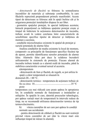 - detectoarele de flacără se folosesc la semnalizarea
incendiilor de materiale şi substanţe combustibile, la care
flăcările reprezintă preponderent primele manifestări. Aceste
tipuri de detectoare se folosesc atât în spaţii închise cât şi în
asigurarea protecţiei instalaţiilor dispuse în aer liber.
- geometria spaţiului protejat, în special înălţimea acestuia;
întrucât proporţional cu înălţimea spaţiului protejat creşte şi
timpul de întârziere în acţionarea detectoarelor de incendiu,
trebuie avută în vedere corelarea între caracteristicile de
sensibilitate specifice tipului de detector şi înălţimea de
montare a acestuia.
- condiţiile microclimatice existente în spaţiul de protejat şi
sursele potenţiale de alarme false
Analiza condiţiilor de mediu existente la locul de montare,
comparativ cu principiile de funcţionare specifice fiecărui tip
de aparat, permite identificarea surselor potenţiale de alarme
false. Alarmele false pot duce la scăderea încrederii
utilizatorului în sistemele de protecţie. Fiecare alarmă de
incendiu trebuie tratată ca o alarmă reală de incendiu, până la
stabilirea caracterului eventual nereal al acesteia.
a)temperatura
-detectoarele de fum şi flacără, de regulă, se pot utiliza în
spaţii a căror temperatură se situează în
domeniul-20...+40 °C.
-detectoarele termice - temperatura de acţionare trebuie să
fie cu circa 10..........................................................35 °C
peste
temperatura cea mai ridicată care poate apărea în apropierea
lor, în condiţiile normale de funcţionare a instalaţiilor şi
utilajelor. În spaţiile în care, datorită proceselor tehnologice,
pot apărea variaţii mari de temperatură în intervale reduse de
timp, nu se recomandă utilizarea detectoarelor termice de tip
termovelocimetric.
b) viteza curenţilor de aer care pot apărea în condiţii
normale sau accidentale
- pentru detectoarele de căldură şi flacără nu sunt restricţii
privind viteza curenţilor de aer (dar la viteze mari este
influenţat timpul de intrare în alarmă).
 