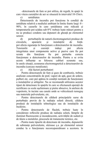 - detectoarele de fum se pot utiliza, de regulă, în spaţii în
care viteza curenţilor de aer se situează în intervalul 10-15m/s.
c) umiditatea
Detectoarele de incendiu pot funcţiona în condiţii de
umiditate relativă a mediului ambiant în limite foarte largi: 0 -
90%. în cazurile în care umiditatea este ridicată şi
temperaturile pot scădea sub 0°C trebuie luate măsuri pentru a
nu se produce condens sau depuneri de gheaţă pe elementul
senzor.
d) perturbaţiile de natură electromagnetică produse de
circuitele, aparatele şi instalaţiile de forţă-
pot afecta siguranţa în funcţionare a detectoarelor de incendiu.
Tensiunile şi curenţii induşi pot afecta
integritatea unor componente active şi pasive care fie pot
scoate din funcţiune fie pot perturba corecta
funcţionare a detectoarelor de incendiu. Pentru a se evita
aceste influenţe se folosesc cabluri ecranate sau,
în unele situaţii, ecranarea electromagnetică a detectoarelor de
incendiu (carcase metalizate).
e) Alţi factori perturbatori
- Pentru detectoarele de fum şi gaze de combustie, trebuie
analizate concentraţiile de praf, vapori de apă, gaze de ardere,
pulberi etc. care pot apărea în condiţii normale de funcţionare
a instalaţiilor şi utilajelor. Nu se recomandă utilizarea acestor
tipuri de detectoare în spaţiile în care se efectuează operaţii de
rectificare cu scule aşchietoare şi pietre abrazive, în ateliere de
vopsitorie, în incinte sau canale unde se vehiculează rumeguş
sau materiale pulverulente, etc.
- Pentru detectoarele de căldură principalele surse de
perturbaţie provin de la radiaţia solară directă, căldura
produsă de instalaţiile tehnologice sau de instalaţiile de
încălzire.
- Pentru detectoarele de flacără, trebuie luate în
considerare reflexiile produse de radiaţia solară, lămpile de
iluminat fluorescente şi incandescente, activităţile de sudură şi
de tăiere a metalelor, procesele de tratamente termice, etc.
- Pentru toate tipurile de detectoare de incendiu, depunerile
de substanţe pulverulente, uleioase ş.a. pe elementul senzor
conduc la o funcţionare necorespunzătoare a acestora. în
 