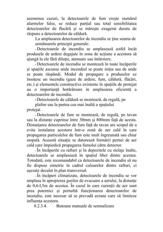 asemenea cazuri, la detectoarele de fum creşte numărul
alarmelor false, se reduce parţial sau total sensibilitatea
detectoarelor de flacără şi se măreşte exagerat durata de
răspuns a detectoarelor de căldură.
La amplasarea detectoarelor de incendiu se ţine seama de
următoarele principii generale:
- Detectoarele de incendiu se amplasează astfel încât
produsele de ardere degajate în zona de acţiune a acestora să
ajungă la ele fără diluţie, atenuare sau întârziere.
- Detectoarele de incendiu se montează în toate încăperile
şi spaţiile ascunse unde incendiul se poate iniţia sau de unde
se poate răspândi. Modul de propagare a produselor ce
însoţesc un incendiu (gaze de ardere, fum, căldură, flăcări,
etc.) şi elementele constructive existente în spaţiile de protejat
au o importanţă hotărâtoare în amplasarea eficientă a
detectoarelor de incendiu.
-Detectoarele de căldură se montează, de regulă, pe
plafon sau la partea cea mai înaltă a spaţiului
protejat.
- Detectoarele de fum se montează, de regulă, pe tavan
sau la distanţe cuprinse între 30mm şi 800mm faţă de acesta.
Distanţarea detectoarelor de fum faţă de tavan are scopul de a
evita instalarea acestora într-o zonă de aer cald în care
propagarea particulelor de fum este mult îngreunată sau chiar
stopată. Această situaţie se datorează formării pernei de aer
cald care împiedică propagarea fumului către detector.
- În încăperile cu rafturi şi în depozitele cu stelaje înalte,
detectoarele se amplasează în spaţiul liber dintre acestea.
Totodată, este recomandabil ca detectoarele de incendiu să nu
fie dispuse simetric în cadrul culoarelor dintre rafturi, ci
aşezate decalat în plan transversal.
- În încăperi climatizate, detectoarele de incendiu se vor
amplasa în apropierea gurilor de evacuare a aerului, la distanţe
de 0,6-l,5m de acestea. În cazul în care curenţii de aer sunt
prea puternici şi perturbă funcţionarea detectoarelor de
incendiu, este necesar să se prevadă ecrane care să limiteze
influenţa acestora.
8.2.3.4. Butoane manuale de semnalizare
 