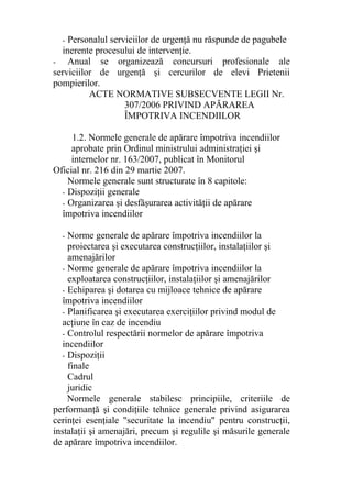 - Personalul serviciilor de urgenţă nu răspunde de pagubele
inerente procesului de intervenţie.
- Anual se organizează concursuri profesionale ale
serviciilor de urgenţă şi cercurilor de elevi Prietenii
pompierilor.
ACTE NORMATIVE SUBSECVENTE LEGII Nr.
307/2006 PRIVIND APĂRAREA
ÎMPOTRIVA INCENDIILOR
1.2. Normele generale de apărare împotriva incendiilor
aprobate prin Ordinul ministrului administraţiei şi
internelor nr. 163/2007, publicat în Monitorul
Oficial nr. 216 din 29 martie 2007.
Normele generale sunt structurate în 8 capitole:
- Dispoziţii generale
- Organizarea şi desfăşurarea activităţii de apărare
împotriva incendiilor
- Norme generale de apărare împotriva incendiilor la
proiectarea şi executarea construcţiilor, instalaţiilor şi
amenajărilor
- Norme generale de apărare împotriva incendiilor la
exploatarea construcţiilor, instalaţiilor şi amenajărilor
- Echiparea şi dotarea cu mijloace tehnice de apărare
împotriva incendiilor
- Planificarea şi executarea exerciţiilor privind modul de
acţiune în caz de incendiu
- Controlul respectării normelor de apărare împotriva
incendiilor
- Dispoziţii
finale
Cadrul
juridic
Normele generale stabilesc principiile, criteriile de
performanţă şi condiţiile tehnice generale privind asigurarea
cerinţei esenţiale "securitate la incendiu" pentru construcţii,
instalaţii şi amenajări, precum şi regulile şi măsurile generale
de apărare împotriva incendiilor.
 