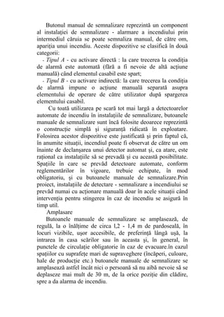 Butonul manual de semnalizare reprezintă un component
al instalaţiei de semnalizare - alarmare a incendiului prin
intermediul căruia se poate semnaliza manual, de către om,
apariţia unui incendiu. Aceste dispozitive se clasifică în două
categorii:
- Tipul A - cu activare directă : la care trecerea la condiţia
de alarmă este automată (fără a fi nevoie de altă acţiune
manuală) când elementul casabil este spart;
- Tipul B - cu activare indirectă: la care trecerea la condiţia
de alarmă impune o acţiune manuală separată asupra
elementului de operare de către utilizator după spargerea
elementului casabil.
Cu toată utilizarea pe scară tot mai largă a detectoarelor
automate de incendiu în instalaţiile de semnalizare, butoanele
manuale de semnalizare sunt încă folosite deoarece reprezintă
o construcţie simplă şi siguranţă ridicată în exploatare.
Folosirea acestor dispozitive este justificată şi prin faptul că,
în anumite situaţii, incendiul poate fi observat de către un om
înainte de declanşarea unui detector automat şi, ca atare, este
raţional ca instalaţiile să se prevadă şi cu această posibilitate.
Spaţiile în care se prevăd detectoare automate, conform
reglementărilor în vigoare, trebuie echipate, în mod
obligatoriu, şi cu butoanele manuale de semnalizare.Prin
proiect, instalaţiile de detectare - semnalizare a incendiului se
prevăd numai cu acţionare manuală doar în acele situaţii când
intervenţia pentru stingerea în caz de incendiu se asigură în
timp util.
Amplasare
Butoanele manuale de semnalizare se amplasează, de
regulă, la o înălţime de circa l,2 - 1,4 m de pardoseală, în
locuri vizibile, uşor accesibile, de preferinţă lângă uşă, la
intrarea în casa scărilor sau în aceasta şi, în general, în
punctele de circulaţie obligatorie în caz de evacuare.în cazul
spaţiilor cu suprafeţe mari de supraveghere (încăperi, culoare,
hale de producţie etc.) butoanele manuale de semnalizare se
amplasează astfel încât nici o persoană să nu aibă nevoie să se
deplaseze mai mult de 30 m, de la orice poziţie din clădire,
spre a da alarma de incendiu.
 
