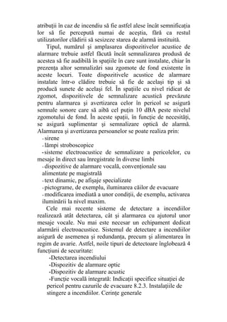 atribuţii în caz de incendiu să fie astfel alese încât semnificaţia
lor să fie percepută numai de aceştia, fără ca restul
utilizatorilor clădirii să sesizeze starea de alarmă instituită.
Tipul, numărul şi amplasarea dispozitivelor acustice de
alarmare trebuie astfel făcută încât semnalizarea produsă de
acestea să fie audibilă în spaţiile în care sunt instalate, chiar în
prezenţa altor semnalizări sau zgomote de fond existente în
aceste locuri. Toate dispozitivele acustice de alarmare
instalate într-o clădire trebuie să fie de acelaşi tip şi să
producă sunete de acelaşi fel. În spaţiile cu nivel ridicat de
zgomot, dispozitivele de semnalizare acustică prevăzute
pentru alarmarea şi avertizarea celor în pericol se asigură
semnale sonore care să aibă cel puţin 10 dBA peste nivelul
zgomotului de fond. În aceste spaţii, în funcţie de necesităţi,
se asigură suplimentar şi semnalizare optică de alarmă.
Alarmarea şi avertizarea persoanelor se poate realiza prin:
- sirene
- lămpi stroboscopice
-sisteme electroacustice de semnalizare a pericolelor, cu
mesaje în direct sau înregistrate în diverse limbi
- dispozitive de alarmare vocală, convenţionale sau
alimentate pe magistrală
- text dinamic, pe afişaje specializate
- pictograme, de exemplu, iluminarea căilor de evacuare
- modificarea imediată a unor condiţii, de exemplu, activarea
iluminării la nivel maxim.
Cele mai recente sisteme de detectare a incendiilor
realizează atât detectarea, cât şi alarmarea cu ajutorul unor
mesaje vocale. Nu mai este necesar un echipament dedicat
alarmării electroacustice. Sistemul de detectare a incendiilor
asigură de asemenea şi redundanţa, precum şi alimentarea în
regim de avarie. Astfel, noile tipuri de detectoare înglobează 4
funcţiuni de securitate:
-Detectarea incendiului
-Dispozitiv de alarmare optic
-Dispozitiv de alarmare acustic
-Funcţie vocală integrată: Indicaţii specifice situaţiei de
pericol pentru cazurile de evacuare 8.2.3. Instalaţiile de
stingere a incendiilor. Cerinţe generale
 