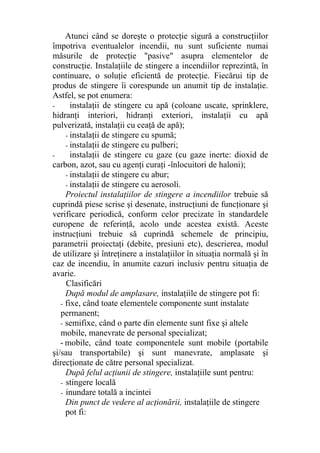 Atunci când se doreşte o protecţie sigură a construcţiilor
împotriva eventualelor incendii, nu sunt suficiente numai
măsurile de protecţie "pasive" asupra elementelor de
construcţie. Instalaţiile de stingere a incendiilor reprezintă, în
continuare, o soluţie eficientă de protecţie. Fiecărui tip de
produs de stingere îi corespunde un anumit tip de instalaţie.
Astfel, se pot enumera:
- instalaţii de stingere cu apă (coloane uscate, sprinklere,
hidranţi interiori, hidranţi exteriori, instalaţii cu apă
pulverizată, instalaţii cu ceaţă de apă);
- instalaţii de stingere cu spumă;
- instalaţii de stingere cu pulberi;
- instalaţii de stingere cu gaze (cu gaze inerte: dioxid de
carbon, azot, sau cu agenţi curaţi -înlocuitori de haloni);
- instalaţii de stingere cu abur;
- instalaţii de stingere cu aerosoli.
Proiectul instalaţiilor de stingere a incendiilor trebuie să
cuprindă piese scrise şi desenate, instrucţiuni de funcţionare şi
verificare periodică, conform celor precizate în standardele
europene de referinţă, acolo unde acestea există. Aceste
instrucţiuni trebuie să cuprindă schemele de principiu,
parametrii proiectaţi (debite, presiuni etc), descrierea, modul
de utilizare şi întreţinere a instalaţiilor în situaţia normală şi în
caz de incendiu, în anumite cazuri inclusiv pentru situaţia de
avarie.
Clasificări
După modul de amplasare, instalaţiile de stingere pot fi:
- fixe, când toate elementele componente sunt instalate
permanent;
- semifixe, când o parte din elemente sunt fixe şi altele
mobile, manevrate de personal specializat;
- mobile, când toate componentele sunt mobile (portabile
şi/sau transportabile) şi sunt manevrate, amplasate şi
direcţionate de către personal specializat.
După felul acţiunii de stingere, instalaţiile sunt pentru:
- stingere locală
- inundare totală a incintei
Din punct de vedere al acţionării, instalaţiile de stingere
pot fi:
 