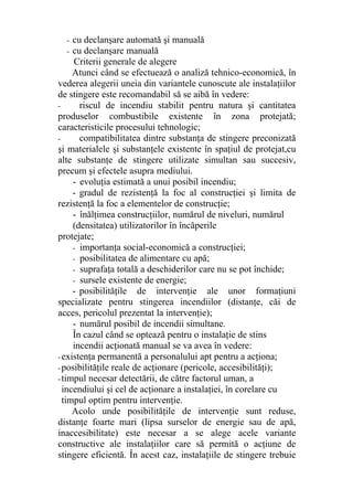 - cu declanşare automată şi manuală
- cu declanşare manuală
Criterii generale de alegere
Atunci când se efectuează o analiză tehnico-economică, în
vederea alegerii uneia din variantele cunoscute ale instalaţiilor
de stingere este recomandabil să se aibă în vedere:
- riscul de incendiu stabilit pentru natura şi cantitatea
produselor combustibile existente în zona protejată;
caracteristicile procesului tehnologic;
- compatibilitatea dintre substanţa de stingere preconizată
şi materialele şi substanţele existente în spaţiul de protejat,cu
alte substanţe de stingere utilizate simultan sau succesiv,
precum şi efectele asupra mediului.
- evoluţia estimată a unui posibil incendiu;
- gradul de rezistenţă la foc al construcţiei şi limita de
rezistenţă la foc a elementelor de construcţie;
- înălţimea construcţiilor, numărul de niveluri, numărul
(densitatea) utilizatorilor în încăperile
protejate;
- importanţa social-economică a construcţiei;
- posibilitatea de alimentare cu apă;
- suprafaţa totală a deschiderilor care nu se pot închide;
- sursele existente de energie;
- posibilităţile de intervenţie ale unor formaţiuni
specializate pentru stingerea incendiilor (distanţe, căi de
acces, pericolul prezentat la intervenţie);
- numărul posibil de incendii simultane.
În cazul când se optează pentru o instalaţie de stins
incendii acţionată manual se va avea în vedere:
- existenţa permanentă a personalului apt pentru a acţiona;
- posibilităţile reale de acţionare (pericole, accesibilităţi);
- timpul necesar detectării, de către factorul uman, a
incendiului şi cel de acţionare a instalaţiei, în corelare cu
timpul optim pentru intervenţie.
Acolo unde posibilităţile de intervenţie sunt reduse,
distanţe foarte mari (lipsa surselor de energie sau de apă,
inaccesibilitate) este necesar a se alege acele variante
constructive ale instalaţiilor care să permită o acţiune de
stingere eficientă. În acest caz, instalaţiile de stingere trebuie
 