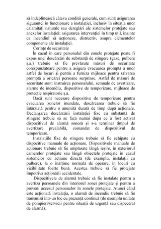 să îndeplinească câteva condiţii generale, cum sunt: asigurarea
siguranţei în funcţionare a instalaţiei, inclusiv în situaţia unor
calamităţi naturale sau dereglări ale sistemelor protejate sau
anexelor instalaţiei; asigurarea intervenţiei în timp util, înainte
ca incendiul să acţioneze, distructiv, asupra elementelor
componente ale instalaţiei.
Cerinţe de securitate
În cazul în care personalul din zonele protejate poate fi
expus unei descărcări de substanţă de stingere (gaze, pulbere
ş.a.) trebuie să fie prevăzute măsuri de securitate
corespunzătoare pentru a asigura evacuarea promptă a unor
astfel de locuri şi pentru a furniza mijloace pentru salvarea
promptă a oricărei persoane surprinse. Astfel de măsuri de
securitate sunt: instruirea personalului, semnale de avertizare,
alarme de incendiu, dispozitive de temporizare, mijloace de
protecţie respiratorie ş.a.
Dacă sunt necesare dispozitive de temporizare pentru
evacuarea zonelor inundate, descărcarea trebuie să fie
întârziată pentru o anumită durată de timp după acţionare.
Declanşarea descărcării instalaţiei fixe cu substanţă de
stingere trebuie să se facă numai după ce a fost activat
dispozitivul de alarmă sonoră şi s-a terminat timpul de
avertizare prealabilă, comandat de dispozitivul de
temporizare.
Instalaţiile fixe de stingere trebuie să fie echipate cu
dispozitive manuale de acţionare. Dispozitivele manuale de
acţionare trebuie să fie amplasate lângă ieşire, în exteriorul
camerelor protejate sau lângă obiectele protejate în cazul
sistemelor cu acţiune directă (de exemplu, instalaţii cu
pulbere), la o înălţime normală de operare, în locuri cu
vizibilitate foarte bună. Acestea trebuie să fie protejate
împotriva acţionării accidentale.
Dispozitivele de alarmă trebuie să fie instalate pentru a
avertiza persoanele din interiorul zonei protejate şi pentru a
preveni accesul persoanelor în zonele protejate. Atunci când
este acţionată instalaţia, o alarmă de incendiu trebuie să fie
transmisă într-un loc cu prezenţă continuă (de exemplu unitate
de pompieri/servicii pentru situaţii de urgenţă sau dispecerat
de alarmă).
 