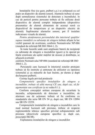 Instalaţiile fixe (cu gaze, pulberi ş.a.) se echipează cu cel
puţin un dispozitiv de alarmă sonoră. Alarmele trebuie să sune
după semnalizarea sistemului de detectare a incendiului. în
caz de pericol pentru persoane trebuie să fie utilizate două
dispozitive de alarmă complet independente (dispozitive
pneumatice de alarmă alimentate de aceeaşi sursă ca
dispozitivul de temporizare şi un dispozitiv electric de
alarmă). Suplimentar alarmelor sonore, pot fi instalate
indicatoare vizuale de alarmă.
Pentru atenţionarea personalului din interiorul spaţiilor
supuse inundării cu substanţe de stingere trebuie afişate la loc
vizibil panouri de avertizare, conform Normativului NP-086
(standard de referinţă SR ISO 3864-1, 2).
În toate locurile unde sunt amplasate baterii de recipienţi
cu substanţe de stingere a incendiilor (gaze) şi în special pe
feţele exterioare ale uşilor staţiilor de stocare şi distribuţie, se
afişează avertizări
conform Normativului NP-086 (standard de referinţă SR ISO
3864-1, 2).
Persoanele care lucrează în interiorul zonelor protejate
trebuie să fie instruite şi antrenate de utilizator cu operarea
sistemului şi cu măsurile de luat înainte, pe durata şi după
declanşarea pulberii.
Cerinţe legale privind produsele
Componentele specifice instalaţiilor de stingere a
incendiilor, trebuie să aibă marcaj CE sau, după caz, să fie
agementate sau certificate (a se vedea 8.1.).
Conform concepţiei unitare europene de securitate la
incendiu, echipamentele de detectare a incendiilor, de
alarmare sau de acţionare trebuie să fie conforme cu
standardele din seria SR EN 54 şi, după caz, SR EN 12094
sau SR EN 12259.
Componentele instalaţiilor de stingere a incendiilor care în
mod normal lucrează sub presiune, trebuie să respecte
reglementările tehnice specifice privind echipamentele sub
presiune (directivele europene specifice şi, după caz,
prescripţii ISCIR).
Exploatarea instalaţiilor de stingere a incendiilor
 
