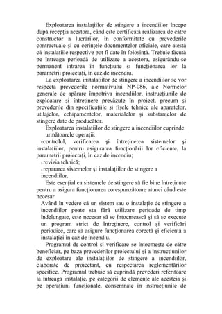 Exploatarea instalaţiilor de stingere a incendiilor începe
după recepţia acestora, când este certificată realizarea de către
constructor a lucrărilor, în conformitate cu prevederile
contractuale şi cu cerinţele documentelor oficiale, care atestă
că instalaţiile respective pot fi date în folosinţă. Trebuie făcută
pe întreaga perioadă de utilizare a acestora, asigurându-se
permanent intrarea în funcţiune şi funcţionarea lor la
parametrii proiectaţi, în caz de incendiu.
La exploatarea instalaţiilor de stingere a incendiilor se vor
respecta prevederile normativului NP-086, ale Normelor
generale de apărare împotriva incendiilor, instrucţiunile de
exploatare şi întreţinere prevăzute în proiect, precum şi
prevederile din specificaţiile şi fişele tehnice ale aparatelor,
utilajelor, echipamentelor, materialelor şi substanţelor de
stingere date de producător.
Exploatarea instalaţiilor de stingere a incendiilor cuprinde
următoarele operaţii:
-controlul, verificarea şi întreţinerea sistemelor şi
instalaţiilor, pentru asigurarea funcţionării lor eficiente, la
parametrii proiectaţi, în caz de incendiu;
- revizia tehnică;
- repararea sistemelor şi instalaţiilor de stingere a
incendiilor.
Este esenţial ca sistemele de stingere să fie bine întreţinute
pentru a asigura funcţionarea corespunzătoare atunci când este
necesar.
Având în vedere că un sistem sau o instalaţie de stingere a
incendiilor poate sta fără utilizare perioade de timp
îndelungate, este necesar să se întocmească şi să se execute
un program strict de întreţinere, control şi verificări
periodice, care să asigure funcţionarea corectă şi eficientă a
instalaţiei în caz de incendiu.
Programul de control şi verificare se întocmeşte de către
beneficiar, pe baza prevederilor proiectului şi a instrucţiunilor
de exploatare ale instalaţiilor de stingere a incendiilor,
elaborate de proiectant, cu respectarea reglementărilor
specifice. Programul trebuie să cuprindă prevederi referitoare
la întreaga instalaţie, pe categorii de elemente ale acesteia şi
pe operaţiuni funcţionale, consemnate în instrucţiunile de
 