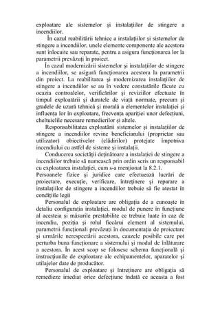 exploatare ale sistemelor şi instalaţiilor de stingere a
incendiilor.
În cazul reabilitării tehnice a instalaţiilor şi sistemelor de
stingere a incendiilor, unele elemente componente ale acestora
sunt înlocuite sau reparate, pentru a asigura funcţionarea lor la
parametrii prevăzuţi în proiect.
În cazul modernizării sistemelor şi instalaţiilor de stingere
a incendiilor, se asigură funcţionarea acestora la parametrii
din proiect. La reabilitarea şi modernizarea instalaţiilor de
stingere a incendiilor se au în vedere constatările făcute cu
ocazia controalelor, verificărilor şi reviziilor efectuate în
timpul exploatării şi duratele de viaţă normate, precum şi
gradele de uzură tehnică şi morală a elementelor instalaţiei şi
influenţa lor în exploatare, frecvenţa apariţiei unor defecţiuni,
cheltuielile necesare remedierilor şi altele.
Responsabilitatea exploatării sistemelor şi instalaţiilor de
stingere a incendiilor revine beneficiarului (proprietar sau
utilizator) obiectivelor (clădirilor) protejate împotriva
incendiului cu astfel de sisteme şi instalaţii.
Conducerea societăţii deţinătoare a instalaţiei de stingere a
incendiilor trebuie să numească prin ordin scris un responsabil
cu exploatarea instalaţiei, cum s-a menţionat la 8.2.1.
Persoanele fizice şi juridice care efectuează lucrări de
proiectare, execuţie, verificare, întreţinere şi reparare a
instalaţiilor de stingere a incendiilor trebuie să fie atestat în
condiţiile legii
Personalul de exploatare are obligaţia de a cunoaşte în
detaliu configuraţia instalaţiei, modul de punere în funcţiune
al acesteia şi măsurile prestabilite ce trebuie luate în caz de
incendiu, poziţia şi rolul fiecărui element al sistemului,
parametrii funcţionali prevăzuţi în documentaţia de proiectare
şi urmările nerespectării acestora, cauzele posibile care pot
perturba buna funcţionare a sistemului şi modul de înlăturare
a acestora. În acest scop se folosesc schema funcţională şi
instrucţiunile de exploatare ale echipamentelor, aparatelor şi
utilajelor date de producător.
Personalul de exploatare şi întreţinere are obligaţia să
remedieze imediat orice defecţiune îndată ce aceasta a fost
 