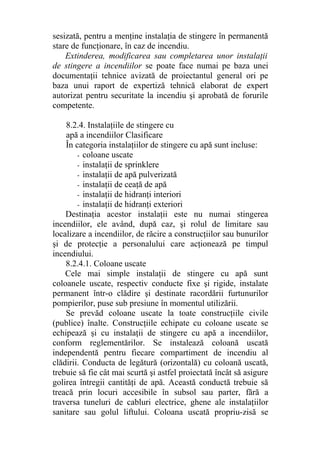 sesizată, pentru a menţine instalaţia de stingere în permanentă
stare de funcţionare, în caz de incendiu.
Extinderea, modificarea sau completarea unor instalaţii
de stingere a incendiilor se poate face numai pe baza unei
documentaţii tehnice avizată de proiectantul general ori pe
baza unui raport de expertiză tehnică elaborat de expert
autorizat pentru securitate la incendiu şi aprobată de forurile
competente.
8.2.4. Instalaţiile de stingere cu
apă a incendiilor Clasificare
În categoria instalaţiilor de stingere cu apă sunt incluse:
- coloane uscate
- instalaţii de sprinklere
- instalaţii de apă pulverizată
- instalaţii de ceaţă de apă
- instalaţii de hidranţi interiori
- instalaţii de hidranţi exteriori
Destinaţia acestor instalaţii este nu numai stingerea
incendiilor, ele având, după caz, şi rolul de limitare sau
localizare a incendiilor, de răcire a construcţiilor sau bunurilor
şi de protecţie a personalului care acţionează pe timpul
incendiului.
8.2.4.1. Coloane uscate
Cele mai simple instalaţii de stingere cu apă sunt
coloanele uscate, respectiv conducte fixe şi rigide, instalate
permanent într-o clădire şi destinate racordării furtunurilor
pompierilor, puse sub presiune în momentul utilizării.
Se prevăd coloane uscate la toate construcţiile civile
(publice) înalte. Construcţiile echipate cu coloane uscate se
echipează şi cu instalaţii de stingere cu apă a incendiilor,
conform reglementărilor. Se instalează coloană uscată
independentă pentru fiecare compartiment de incendiu al
clădirii. Conducta de legătură (orizontală) cu coloană uscată,
trebuie să fie cât mai scurtă şi astfel proiectată încât să asigure
golirea întregii cantităţi de apă. Această conductă trebuie să
treacă prin locuri accesibile în subsol sau parter, fără a
traversa tuneluri de cabluri electrice, ghene ale instalaţiilor
sanitare sau golul liftului. Coloana uscată propriu-zisă se
 