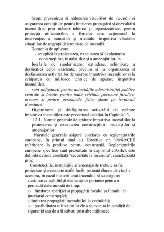 Scop: prevenirea şi reducerea riscurilor de incendii şi
asigurarea condiţiilor pentru limitarea propagării şi dezvoltării
incendiilor, prin măsuri tehnice şi organizatorice, pentru
protecţia utilizatorilor, a forţelor care acţionează la
intervenţie, a bunurilor şi mediului împotriva efectelor
situaţiilor de urgenţă determinate de incendii.
Domeniu de aplicare
- se aplică la proiectarea, executarea şi exploatarea
construcţiilor, instalaţiilor şi a amenajărilor, la
-lucrările de modernizare, extindere, schimbare a
destinaţiei celor existente, precum şi la organizarea şi
desfăşurarea activităţilor de apărare împotriva incendiilor şi la
echiparea cu mijloace tehnice de apărare împotriva
incendiilor.
- sunt obligatorii pentru autorităţile administraţiei publice
centrale şi locale, pentru toate celelalte persoane juridice,
precum şi pentru persoanele fizice aflate pe teritoriul
României.
Organizarea şi desfăşurarea activităţii de apărare
împotriva incendiilor este prezentată detaliat în Capitolul 3.
1.2.1. Norme generale de apărare împotriva incendiilor la
proiectarea şi executarea construcţiilor, instalaţiilor şi
amenajărilor
Normele generale asigură corelarea cu reglementările
europene, în primul rând cu Directiva nr. l06/89/CEE
referitoare la produse pentru construcţii. Reglementările
europene specifice sunt prezentate în Capitolul 2.Astfel, este
definită cerinţa esenţială "securitate la incendiu", caracterizată
prin:
Construcţiile, instalaţiile şi amenajările trebuie să fie
proiectate şi executate astfel încât, pe toată durata de viaţă a
acestora, în cazul iniţierii unui incendiu, să se asigure:
a)estimarea stabilităţii elementelor portante pentru o
perioadă determinată de timp;
b) limitarea apariţiei şi propagării focului şi fumului în
interiorul construcţiei;
c)limitarea propagării incendiului la vecinătăţi;
d) posibilitatea utilizatorilor de a se evacua în condiţii de
siguranţă sau de a fi salvaţi prin alte mijloace;
 