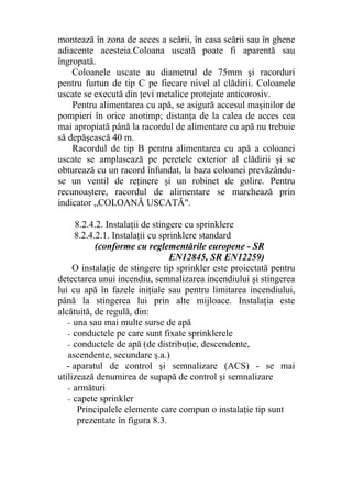 montează în zona de acces a scării, în casa scării sau în ghene
adiacente acesteia.Coloana uscată poate fi aparentă sau
îngropată.
Coloanele uscate au diametrul de 75mm şi racorduri
pentru furtun de tip C pe fiecare nivel al clădirii. Coloanele
uscate se execută din ţevi metalice protejate anticorosiv.
Pentru alimentarea cu apă, se asigură accesul maşinilor de
pompieri în orice anotimp; distanţa de la calea de acces cea
mai apropiată până la racordul de alimentare cu apă nu trebuie
să depăşească 40 m.
Racordul de tip B pentru alimentarea cu apă a coloanei
uscate se amplasează pe peretele exterior al clădirii şi se
obturează cu un racord înfundat, la baza coloanei prevăzându-
se un ventil de reţinere şi un robinet de golire. Pentru
recunoaştere, racordul de alimentare se marchează prin
indicator „COLOANĂ USCATĂ".
8.2.4.2. Instalaţii de stingere cu sprinklere
8.2.4.2.1. Instalaţii cu sprinklere standard
(conforme cu reglementările europene - SR
EN12845, SR EN12259)
O instalaţie de stingere tip sprinkler este proiectată pentru
detectarea unui incendiu, semnalizarea incendiului şi stingerea
lui cu apă în fazele iniţiale sau pentru limitarea incendiului,
până la stingerea lui prin alte mijloace. Instalaţia este
alcătuită, de regulă, din:
- una sau mai multe surse de apă
- conductele pe care sunt fixate sprinklerele
- conductele de apă (de distribuţie, descendente,
ascendente, secundare ş.a.)
- aparatul de control şi semnalizare (ACS) - se mai
utilizează denumirea de supapă de control şi semnalizare
- armături
- capete sprinkler
Principalele elemente care compun o instalaţie tip sunt
prezentate în figura 8.3.
 