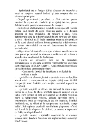 Sprinklerul are o funcţie dublă: detector de incendiu şi
duză de stingere, normal închisă şi este compus din trei
elemente principale:
- Corpul sprinklerului, prevăzut cu filet exterior pentru
montare la reţeaua de conducte şi un ajutaj interior, pentru
debitarea apei, prevăzut cu un scaun de etanşare;
- Deflectorul, alcătuit dintr-o piesă de formă specială (rozetă,
paletă, ş.a.) fixată de corp, printr-un cadru, la o distanţă
anumită în faţa orificiuliui de refulare a apei. Rolul
deflectorului este de a dispersa jetul de apă care iese din ajutaj
şi de a-1 distribui astfel încât suprafaţa protejată de sprinkler
să fie udată cât mai uniform. Forma geometrică a deflectorului
şi natura materialului au un rol determinant în eficienţa
sprinklerului.
- Dispozitivul de închidere compus dintr-un ventil care este
ţinut presat pe scaunul de etanşare a orificiului de refulare a
apei de către un element de declanşare.
Tipurile de sprinklere care pot fi proiectate,
comercializate şi utilizate conform reglementărilor europene
sunt specificate în SR EN 12259-1. Aceste tipuri de sprinklere
se clasifică după următoarele criterii :
-Constructiv (modul de deschidere a orificului de
refulare a apei)
- sprinkler cu element fuzibil - sprinkler care se deschide
atunci când o componentă se topeşte (aliaj uşor fuzibil,
compoziţie uşor fuzibilă, care susţine suportul supapei de
închidere).
- sprinkler cu fiolă de sticlă - are orificiul de ieşire a apei
închis cu o fiolă de sticlă umplută aproape complet cu un
lichid care trebuie să aibă coeficientul de dilatare volumică
mare la temperaturi ridicate, căldura specifică mică şi
temperatura joasă de congelare.în caz de incendiu, lichidul,
încălzindu-se, se dilată şi la temperatura nominală, sparge
bulbul. Sub acţiunea presiunii, ventilul sare şi apa este refulată
sub formă de jet dispersat în picături, ca urmare a impactului
cu deflectorul sprinklerului.
- sprinkler deschis - sprinkler neobturat de un element
termosensibil (vechea denumire din reglementările româneşti
era drencer).
 