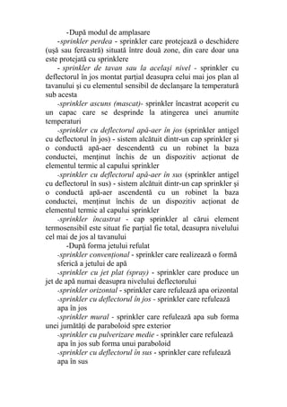 -După modul de amplasare
-sprinkler perdea - sprinkler care protejează o deschidere
(uşă sau fereastră) situată între două zone, din care doar una
este protejată cu sprinklere
- sprinkler de tavan sau la acelaşi nivel - sprinkler cu
deflectorul în jos montat parţial deasupra celui mai jos plan al
tavanului şi cu elementul sensibil de declanşare la temperatură
sub acesta
-sprinkler ascuns (mascat)- sprinkler încastrat acoperit cu
un capac care se desprinde la atingerea unei anumite
temperaturi
-sprinkler cu deflectorul apă-aer în jos (sprinkler antigel
cu deflectorul în jos) - sistem alcătuit dintr-un cap sprinkler şi
o conductă apă-aer descendentă cu un robinet la baza
conductei, menţinut închis de un dispozitiv acţionat de
elementul termic al capului sprinkler
-sprinkler cu deflectorul apă-aer în sus (sprinkler antigel
cu deflectorul în sus) - sistem alcătuit dintr-un cap sprinkler şi
o conductă apă-aer ascendentă cu un robinet la baza
conductei, menţinut închis de un dispozitiv acţionat de
elementul termic al capului sprinkler
-sprinkler încastrat - cap sprinkler al cărui element
termosensibil este situat fie parţial fie total, deasupra nivelului
cel mai de jos al tavanului
-După forma jetului refulat
-sprinkler convenţional - sprinkler care realizează o formă
sferică a jetului de apă
-sprinkler cu jet plat (spray) - sprinkler care produce un
jet de apă numai deasupra nivelului deflectorului
-sprinkler orizontal - sprinkler care refulează apa orizontal
-sprinkler cu deflectorul în jos - sprinkler care refulează
apa în jos
-sprinkler mural - sprinkler care refulează apa sub forma
unei jumătăţi de paraboloid spre exterior
-sprinkler cu pulverizare medie - sprinkler care refulează
apa în jos sub forma unui paraboloid
-sprinkler cu deflectorul în sus - sprinkler care refulează
apa în sus
 
