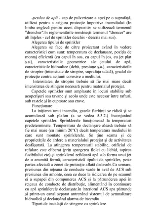-perdea de apă - cap de pulverizare a apei pe o suprafaţă,
utilizat pentru a asigura protecţie împotriva incendiului (In
limba engleză pentru acest dispozitiv se utilizează termenul
"drencher".în reglementările româneşti termenul "drencer" are
alt înţeles - cel de sprinkler deschis - descris mai sus).
Alegerea tipului de sprinkler
Alegerea se face de către proiectant având în vedere
caracteristici cum sunt: temperatura de declanşare, poziţia de
montaj eficientă (cu capul în sus, cu capul în jos, cu jet plat
ş.a.), caracteristicile geometrice ale jetului de apă,
caracteristicile hidraulice (debit, presiune ş.a.), caracteristicile
de stropire (intensitate de stropire, suprafaţa udată), gradul de
protecţie contra acţiunii corosive a mediului.
Intensitatea de stropire trebuie să fie mai mare decât
intensitatea de stingere necesară pentru materialul protejat.
Capetele sprinkler sunt amplasate în locuri stabilite sub
acoperişuri sau tavane şi acolo unde este necesar între rafturi,
sub rastele şi în cuptoare sau etuve.
Funcţionare
La iniţierea unui incendiu, gazele fierbinţi se ridică şi se
acumulează sub plafon (a se vedea 5.3.2.) înconjurând
capetele sprinkler. Sprinklerele funcţionează la temperaturi
predeterminate. Temperatura de declanşare aleasă trebuie să
fie mai mare (cu minim 20°C) decât temperatura mediului în
care sunt montate sprinklerele. Se ţine seama şi de
proprietăţile de ardere a materialului protejat şi de activitatea
desfăşurată. La atingerea temperaturii stabilite, orificiul de
refulare este eliberat (prin spargerea fiolei cu lichid, topirea
fuzibilului etc) şi sprinklerul refulează apă sub forma unui jet
de o anumită formă, caracteristică tipului de sprinkler, peste
partea afectată a zonei de protecţie aflată dedesubt.Ca urmare,
presiunea din reţeaua de conducte scade în aval de ACS sub
presiunea din amonte, ceea ce duce la ridicarea de pe scaunul
ei a supapei din compunerea ACS şi la pătrunderea apei în
reţeaua de conducte de distribuţie, alimentând în continuare
cu apă sprinklerele declanşate.în interiorul ACS apa pătrunde
şi printr-un canal separat antrenând sistemul de semnalizare
hidraulică şi declanşând alarma de incendiu.
Tipuri de instalaţii de stingere cu sprinklere
 