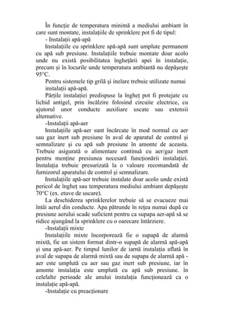 În funcţie de temperatura minimă a mediului ambiant în
care sunt montate, instalaţiile de sprinklere pot fi de tipul:
- Instalaţii apă-apă
Instalaţiile cu sprinklere apă-apă sunt umplute permanent
cu apă sub presiune. Instalaţiile trebuie montate doar acolo
unde nu există posibilitatea îngheţării apei în instalaţie,
precum şi în locurile unde temperatura ambiantă nu depăşeşte
95°C.
Pentru sistemele tip grilă şi inelare trebuie utilizate numai
instalaţii apă-apă.
Părţile instalaţiei predispuse la îngheţ pot fi protejate cu
lichid antigel, prin încălzire folosind circuite electrice, cu
ajutorul unor conducte auxiliare uscate sau extensii
alternative.
-Instalaţii apă-aer
Instalaţiile apă-aer sunt încărcate în mod normal cu aer
sau gaz inert sub presiune în aval de aparatul de control şi
semnalizare şi cu apă sub presiune în amonte de aceasta.
Trebuie asigurată o alimentare continuă cu aer/gaz inert
pentru menţine presiunea necesară funcţionării instalaţiei.
Instalaţia trebuie presurizată la o valoare recomandată de
furnizorul aparatului de control şi semnalizare.
Instalaţiile apă-aer trebuie instalate doar acolo unde există
pericol de îngheţ sau temperatura mediului ambiant depăşeşte
70°C (ex. etuve de uscare).
La deschiderea sprinklerelor trebuie să se evacueze mai
întâi aerul din conducte. Apa pătrunde în reţea numai după ce
presiune aerului scade suficient pentru ca supapa aer-apă să se
ridice ajungând la sprinklere cu o oarecare întârziere.
-Instalaţii mixte
Instalaţiile mixte încorporează fie o supapă de alarmă
mixtă, fie un sistem format dintr-o supapă de alarmă apă-apă
şi una apă-aer. Pe timpul lunilor de iarnă instalaţia aflată în
aval de supapa de alarmă mixtă sau de supapa de alarmă apă -
aer este umplută cu aer sau gaz inert sub presiune, iar în
amonte instalaţia este umplută cu apă sub presiune. în
celelalte perioade ale anului instalaţia funcţionează ca o
instalaţie apă-apă.
-Instalaţie cu preacţionare
 