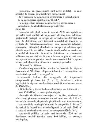 Instalaţiile cu preacţionare sunt acele instalaţii la care
aparatul de control şi semnalizare este acţionat:
- de o instalaţie de detectare şi semnalizare a incendiului şi
nu de declanşarea sprinklerelor (tipul A)
- fie de un sistem automat de detectare şi semnalizare a
incendiului, fie de declanşarea sprinklerelor
(tipul B).
Instalaţia este plină de aer în aval de ACS, iar capetele de
sprinkler sunt dublate de detectoare de incendiu, adecvate
spaţiului de protejat.Un început de incendiu este detectat mai
întâi de detectoare, care transmit semnalul de incendiu la
centrala de detectare-semnalizare, care comandă (electric,
pneumatic, hidraulic) deschiderea supapei şi admisia apei
până la capetele sprinkler. Datorita condiţionării acţionării de
semnalul de incendiu furnizat de detectoare, se recomandă
utilizarea acestor sisteme în zonele în care se găsesc materiale
sau aparate care se pot deteriora în urma contactului cu apa ca
urmare a declanşării accidentale a unui cap sprinkler.
Domenii de utilizare
Conform reglementărilor tehnice în domeniu în vigoare
(Normativul NP 086) echiparea tehnică a construcţiilor cu
instalaţii de sprinklere se asigură la:
-construcţii închise din categoriile de importanţă
excepţională şi deosebită (A şi B), încadrate conform
legislaţiei în vigoare, cu densitatea sarcinii termice mai mare
de 420 MJ/m2
;
-clădiri înalte şi foarte înalte cu densitatea sarcinii termice
peste 420 MJ/m2
, cu excepţia locuinţelor;
- platourile de filmare amenajate şi închise, studiouri de
televiziune şi scene amenajate, cu arii mai mari de 150 m2
,
inclusiv buzunarele, depozitele şi atelierele anexă ale acestora;
- construcţii de producţie încadrate în categoriile A, B sau C
de pericol de incendiu cu aria desfăşurată de cel puţin 2000 m2
şi totodată cu densitatea sarcinii termice peste 420 MJ/m2
;
- construcţii publice cu aria mai mare de 1250 m2
cu
densitatea sarcinii termice peste 840 MJ/m2
, cu excepţia
locuinţelor;
 