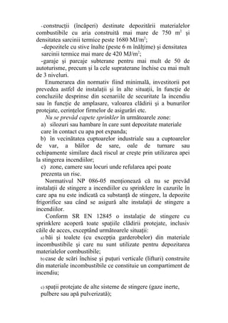 - construcţii (încăperi) destinate depozitării materialelor
combustibile cu aria construită mai mare de 750 m2
şi
densitatea sarcinii termice peste 1680 MJ/m2
;
-depozitele cu stive înalte (peste 6 m înălţime) şi densitatea
sarcinii termice mai mare de 420 MJ/m2
;
-garaje şi parcaje subterane pentru mai mult de 50 de
autoturisme, precum şi la cele supraterane închise cu mai mult
de 3 niveluri.
Enumerarea din normativ fiind minimală, investitorii pot
prevedea astfel de instalaţii şi în alte situaţii, în funcţie de
concluziile desprinse din scenariile de securitate la incendiu
sau în funcţie de amplasare, valoarea clădirii şi a bunurilor
protejate, cerinţelor firmelor de asigurări etc.
Nu se prevăd capete sprinkler în următoarele zone:
a) silozuri sau hambare în care sunt depozitate materiale
care în contact cu apa pot expanda;
b) în vecinătatea cuptoarelor industriale sau a cuptoarelor
de var, a băilor de sare, oale de turnare sau
echipamente similare dacă riscul ar creşte prin utilizarea apei
la stingerea incendiilor;
c) zone, camere sau locuri unde refularea apei poate
prezenta un risc.
Normativul NP 086-05 menţionează că nu se prevăd
instalaţii de stingere a incendiilor cu sprinklere în cazurile în
care apa nu este indicată ca substanţă de stingere, la depozite
frigorifice sau când se asigură alte instalaţii de stingere a
incendiilor.
Conform SR EN 12845 o instalaţie de stingere cu
sprinklere acoperă toate spaţiile clădirii protejate, inclusiv
căile de acces, exceptând următoarele situaţii:
a) băi şi toalete (cu excepţia garderobelor) din materiale
incombustibile şi care nu sunt utilizate pentru depozitarea
materialelor combustibile;
b) case de scări închise şi puţuri verticale (lifturi) construite
din materiale incombustibile ce constituie un compartiment de
incendiu;
c) spaţii protejate de alte sisteme de stingere (gaze inerte,
pulbere sau apă pulverizată);
 