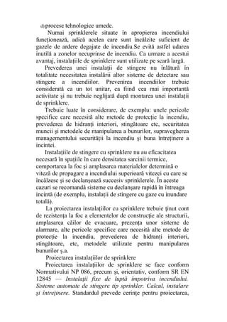 d) procese tehnologice umede.
Numai sprinklerele situate în apropierea incendiului
funcţionează, adică acelea care sunt încălzite suficient de
gazele de ardere degajate de incendiu.Se evită astfel udarea
inutilă a zonelor necuprinse de incendiu. Ca urmare a acestui
avantaj, instalaţiile de sprinklere sunt utilizate pe scară largă.
Prevederea unei instalaţii de stingere nu înlătură în
totalitate necesitatea instalării altor sisteme de detectare sau
stingere a incendiilor. Prevenirea incendiilor trebuie
considerată ca un tot unitar, ca fiind cea mai importantă
activitate şi nu trebuie neglijată după montarea unei instalaţii
de sprinklere.
Trebuie luate în considerare, de exemplu: unele pericole
specifice care necesită alte metode de protecţie la incendiu,
prevederea de hidranţi interiori, stingătoare etc, securitatea
muncii şi metodele de manipularea a bunurilor, supravegherea
managementului securităţii la incendiu şi buna întreţinere a
incintei.
Instalaţiile de stingere cu sprinklere nu au eficacitatea
necesară în spaţiile în care densitatea sarcinii termice,
comportarea la foc şi amplasarea materialelor determină o
viteză de propagare a incendiului superioară vitezei cu care se
încălzesc şi se declanşează succesiv sprinklerele. În aceste
cazuri se recomandă sisteme cu declanşare rapidă în întreaga
incintă (de exemplu, instalaţii de stingere cu gaze cu inundare
totală).
La proiectarea instalaţiilor cu sprinklere trebuie ţinut cont
de rezistenţa la foc a elementelor de construcţie ale structurii,
amplasarea căilor de evacuare, prezenţa unor sisteme de
alarmare, alte pericole specifice care necesită alte metode de
protecţie la incendiu, prevederea de hidranţi interiori,
stingătoare, etc, metodele utilizate pentru manipularea
bunurilor ş.a.
Proiectarea instalaţiilor de sprinklere
Proiectarea instalaţiilor de sprinklere se face conform
Normativului NP 086, precum şi, orientativ, conform SR EN
12845 — Instalaţii fixe de luptă împotriva incendiului.
Sisteme automate de stingere tip sprinkler. Calcul, instalare
şi întreţinere. Standardul prevede cerinţe pentru proiectarea,
 