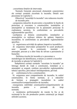 e)securitatea forţelor de intervenţie.
Normele Generale precizează elementele caracteristice
ale cerinţei esenţiale securitate îa incendiu. Detalii sunt
prezentate în Capitolul 2.
Obiectivul "securităţii la incendiu" este reducerea riscului
de incendiu prin:
a)asigurarea măsurilor de prevenire a incendiilor în fazele de
proiectare şi executare a construcţiilor, instalaţiilor şi
amenajărilor şi menţinerea lor la parametrii proiectaţi în
exploatarea acestora, în conformitate cu prevederile
reglementărilor specifice;
b)echiparea şi dotarea construcţiilor, instalaţiilor şi
amenajărilor cu mijloace tehnice de apărare împotriva
incendiilor, în conformitate cu prevederile reglementărilor
specifice;
c) organizarea activităţii de apărare împotriva incendiilor;
d) asigurarea intervenţiei pompierilor în cazul producerii
unor incendii la construcţii, instalaţii şi
amenajări, precum şi a altor forţe de salvare a persoanelor şi
bunurilor.
Definirea riscului de incendiu şi o prezentare a
metodologiei de identificarea, evaluare şi control a riscurilor
de incendiu se găseşte la Capitolul 6.
Îndeplinirea cerinţei esenţiale "securitate la incendiu" pe
întreaga durată de viaţă a construcţiei, instalaţiei şi a
amenajării se asigură, conform prevederilor reglementărilor
tehnice specifice, prin măsuri interdependente, privind:
a) conformarea la foc a construcţiilor;
b) asigurarea unor compartimente de incendiu, în cadrul
construcţiilor, în limite normate, şi a măsurilor
de limitare a propagării incendiului în cadrul
construcţiilor/compartimentelor de incendiu;
c)asigurarea stabilităţii construcţiilor/compartimentelor de
incendiu pentru o perioadă de timp
normată;
d) menţinerea performanţelor de reacţie la foc şi de
rezistenţă la foc ale produselor pentru construcţii pe timpul
utilizării acestora;
 