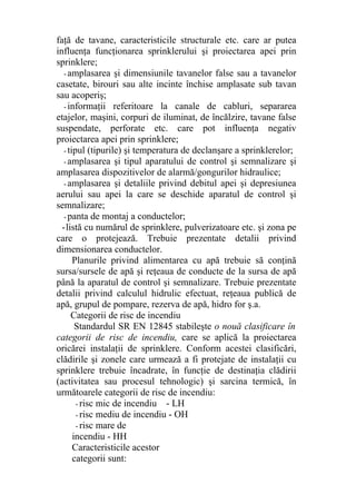 faţă de tavane, caracteristicile structurale etc. care ar putea
influenţa funcţionarea sprinklerului şi proiectarea apei prin
sprinklere;
- amplasarea şi dimensiunile tavanelor false sau a tavanelor
casetate, birouri sau alte incinte închise amplasate sub tavan
sau acoperiş;
- informaţii referitoare la canale de cabluri, separarea
etajelor, maşini, corpuri de iluminat, de încălzire, tavane false
suspendate, perforate etc. care pot influenţa negativ
proiectarea apei prin sprinklere;
- tipul (tipurile) şi temperatura de declanşare a sprinklerelor;
- amplasarea şi tipul aparatului de control şi semnalizare şi
amplasarea dispozitivelor de alarmă/gongurilor hidraulice;
- amplasarea şi detaliile privind debitul apei şi depresiunea
aerului sau apei la care se deschide aparatul de control şi
semnalizare;
- panta de montaj a conductelor;
-listă cu numărul de sprinklere, pulverizatoare etc. şi zona pe
care o protejează. Trebuie prezentate detalii privind
dimensionarea conductelor.
Planurile privind alimentarea cu apă trebuie să conţină
sursa/sursele de apă şi reţeaua de conducte de la sursa de apă
până la aparatul de control şi semnalizare. Trebuie prezentate
detalii privind calculul hidrulic efectuat, reţeaua publică de
apă, grupul de pompare, rezerva de apă, hidro for ş.a.
Categorii de risc de incendiu
Standardul SR EN 12845 stabileşte o nouă clasificare în
categorii de risc de incendiu, care se aplică la proiectarea
oricărei instalaţii de sprinklere. Conform acestei clasificări,
clădirile şi zonele care urmează a fi protejate de instalaţii cu
sprinklere trebuie încadrate, în funcţie de destinaţia clădirii
(activitatea sau procesul tehnologic) şi sarcina termică, în
următoarele categorii de risc de incendiu:
- risc mic de incendiu - LH
- risc mediu de incendiu - OH
- risc mare de
incendiu - HH
Caracteristicile acestor
categorii sunt:
 