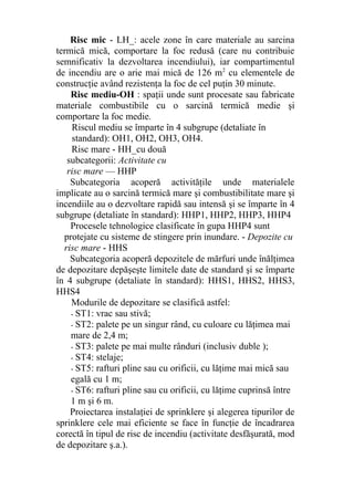 Risc mic - LH_: acele zone în care materiale au sarcina
termică mică, comportare la foc redusă (care nu contribuie
semnificativ la dezvoltarea incendiului), iar compartimentul
de incendiu are o arie mai mică de 126 m2
cu elementele de
construcţie având rezistenţa la foc de cel puţin 30 minute.
Risc mediu-OH : spaţii unde sunt procesate sau fabricate
materiale combustibile cu o sarcină termică medie şi
comportare la foc medie.
Riscul mediu se împarte în 4 subgrupe (detaliate în
standard): OH1, OH2, OH3, OH4.
Risc mare - HH_cu două
subcategorii: Activitate cu
risc mare — HHP
Subcategoria acoperă activităţile unde materialele
implicate au o sarcină termică mare şi combustibilitate mare şi
incendiile au o dezvoltare rapidă sau intensă şi se împarte în 4
subgrupe (detaliate în standard): HHP1, HHP2, HHP3, HHP4
Procesele tehnologice clasificate în gupa HHP4 sunt
protejate cu sisteme de stingere prin inundare. - Depozite cu
risc mare - HHS
Subcategoria acoperă depozitele de mărfuri unde înălţimea
de depozitare depăşeşte limitele date de standard şi se împarte
în 4 subgrupe (detaliate în standard): HHS1, HHS2, HHS3,
HHS4
Modurile de depozitare se clasifică astfel:
- ST1: vrac sau stivă;
- ST2: palete pe un singur rând, cu culoare cu lăţimea mai
mare de 2,4 m;
- ST3: palete pe mai multe rânduri (inclusiv duble );
- ST4: stelaje;
- ST5: rafturi pline sau cu orificii, cu lăţime mai mică sau
egală cu 1 m;
- ST6: rafturi pline sau cu orificii, cu lăţime cuprinsă între
1 m şi 6 m.
Proiectarea instalaţiei de sprinklere şi alegerea tipurilor de
sprinklere cele mai eficiente se face în funcţie de încadrarea
corectă în tipul de risc de incendiu (activitate desfăşurată, mod
de depozitare ş.a.).
 