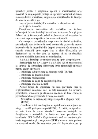 specifice pentru o amplasare optimă a sprinklerelor: aria
maximă pe care o poate proteja un sprinkler obişnuit, distan a
minimă dintre sprinklere, amplasarea sprinklerelor în funcţie
de structura clădirii ş.a.
Interacţiunea instalaţiilor sprinkler cu alte măsuri de
protecţie la incendiu
Funcţionarea instalaţiilor de sprinklere nu trebuie
influenţată de alte instalaţii (ventilare, evacuare fum şi gaze
fiebinţi etc.). 0 atenţie deosebită trebuie acordată cazurilor în
care sunt implicate spaţii cu risc mare de incendiu.
Cu excepţia sprinklerelor amplasate la nivelul rafturilor,
sprinklerele sunt activate în mod normal de gazele de ardere
provenite de la incendiul din dreptul acestora. Ca urmare, în
situaţia montării unor trape (sau a altor dispozitive de
desfumare) se va ţine cont ca acestea să nu se deschidă
înaintea intrării în funcţiune a sprinklerelor.
8.2.4.2.2. Instalaţii de stingere cu alte tipuri de sprinklere
Standardele SR EN 12259-1 şi SR EN 12845 nu se referă
la tipurile de sprinklere dezvoltate prin tehnologii speciale
pentru cazuri speciale :
- sprinklere sub presiune cu răspuns rapid (ESFR);
- sprinklere cu picătură mare;
- sprinklere rezidenţiale;
- sprinklere cu zonă de acoperire sporită;
- sprinklere speciale de raft.
Aceste tipuri de sprinklere nu sunt prevăzute nici în
reglementările europene, nici în cele româneşti. Ca urmare,
proiectarea, montarea şi utilizarea acestora se face conform
precizărilor din agrementele tehnice naţionale.
Sprinklere cu acţiune de stingere rapidă şi răspuns rapid
(EFSR)
O utilizarea tot mai largă o au sprinklerele cu acţiune de
stingere rapidă şi răspuns rapid (EFSR). Acest tip de sprinkler
nu este tratat în vreun standard european, cerinţele de
funcţionare şi metodele de încercare sunt prevăzute în
standardul ISO 6182-7 - Requirements and test methods for
early suppression fast response (EFSR), care nu este preluat
ca standard român. De asemenea precizări legate de acest tip
 