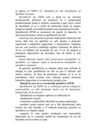 se găsesc în NFPA 13- Standard for the Installation of
Sprinkler Systems.
Sprinklerul tip ESFR este o duză cu un element
termosensibil proiectat să acţioneze la o temperatură
predeterminată printr-o refulare automată a apei într-o astfel
de distribuţie şi cu o astfel de intensitate încât să asigure
stingerea rapidă a incendiului pentru aria protejată proiectată.
Sprinklerele EFSR se montează, de regulă, în depozite, în
mod special pentru a înlocui sprinklerele de raft.
Acest tip este proiectat în primul rând pentru folosirea sub
tavan, fără nici un sprinkler in raft, pentru o protecţie
superioară a mărfurilor depozitate, a materialelor, ambalate
sau nu, care includ şi ambalaje sigilate, cartonate, de până la
10 m, cu înălţimi ale tavanului de cea. 12 m. Se asigură şi
protejarea depozitelor de anvelope, role de hârtie şi alte
asemenea.
Există diferenţe majore între proiectarea instalaţiilor cu
sprinklere cu răspuns rapid şi proiectarea instalaţiilor cu
sprinklere standard.
În general, sprinklerele cu răspuns rapid sunt utilizate în
situaţia în care sprinklerele de raft nu pot fi utilizate din
motive tehnice. In faza de proiectare trebuie să se ia în
considerare dacă acestea sunt indicate pentru protecţia
bunurilor depozitate şi a construcţiei propriu zise.
Situaţii în care nu se recomandă sprinklere ESFR
Sprinklerele tip ESFR nu se utilizează pentru echiparea
construcţiilor cu altă destinaţie decât cea de depozitare
(industriale, de locuit etc).
Sprinklerele cu răspuns rapid nu se utilizează în
următoarele situaţii:
- containere combustibile deschide la partea superioară;
- produse uzuale pentru care nu a fost demonstrată, prin
testare sau alte metode, a fi indicată protecţia acestora cu
sprinklere cu răspuns rapid;
- magazii în care pentru produsele sau materialele
depozitate nu se cunoaşte modul de comportare în caz de
incendiu sau în contact cu apa;
 